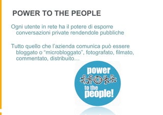 POWER TO THE PEOPLE
Ogni utente in rete ha il potere di esporre
 conversazioni private rendendole pubbliche

Tutto quello che l’azienda comunica può essere
  bloggato o “microbloggato”, fotografato, filmato,
  commentato, distribuito…
 