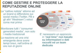 COME GESTIRE E PROTEGGERE LA
 REPUTAZIONE ONLINE
Le “cattive notizie” attorno ad
  un brand si diffondono sui
  social media (Twitter, FB e
  gli altri “lifestream”) veloci
  come mai prima

Monitorare tutti i “consumer
  generated media”, non solo
  i media tradizionali             E’ necessario un approccio
La reazione ad una crisi             in “real time” non basato
  emergente deve avere               su informazioni e dati
  tempi brevi, nell’ordine di        raccolti ed un team
  ore non di giorni                  dedicato
 