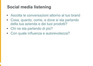 Social media listening
•  Ascolta le conversazioni attorno al tuo brand
•  Cosa, quanto, come, e dove si sta parlando
   della tua azienda e dei tuoi prodotti?
•  Chi ne sta parlando di più?
•  Con quale influenza e autorevolezza?
 