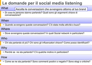 Le domande per il social media listening
What          Ascolta le conversazioni che avvengono attorno al tuo brand
 •  Di cosa le persone stanno parlando? Quali sono gli argomenti chiave di
    conversazione?

When
 •  Quando avvengono queste conversazioni? C’è stata molta attività o buzz?
Where
 •  Dove avvengono queste conversazioni? In quali Social network in particolare?

Who
 •  Chi sta parlando di più? Chi sono gli influenzatori chiave? Come posso identificarli?

Why
 •  Perché se ne sta parlando? C’è qualche motivo in particolare?

How
 •  Come se ne sta parlando? Sono commenti positivi o negativi? Sono elogi o critiche?
 