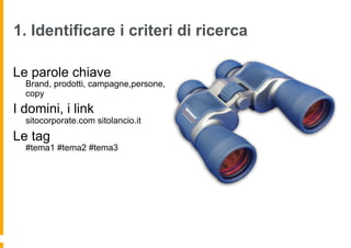 1. Identificare i criteri di ricerca

Le parole chiave
  Brand, prodotti, campagne,persone,
  copy
I domini, i link
  sitocorporate.com sitolancio.it
Le tag
  #tema1 #tema2 #tema3
 