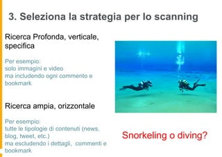 3. Seleziona la strategia per lo scanning
Ricerca Profonda, verticale,
specifica
Per esempio:
solo immagini e video
ma includendo ogni commento e
bookmark


Ricerca ampia, orizzontale
Per esempio:
tutte le tipologie di contenuti (news,
blog, tweet, etc.)                       Snorkeling o diving?
ma escludendo i dettagli, commenti e
bookmark
 