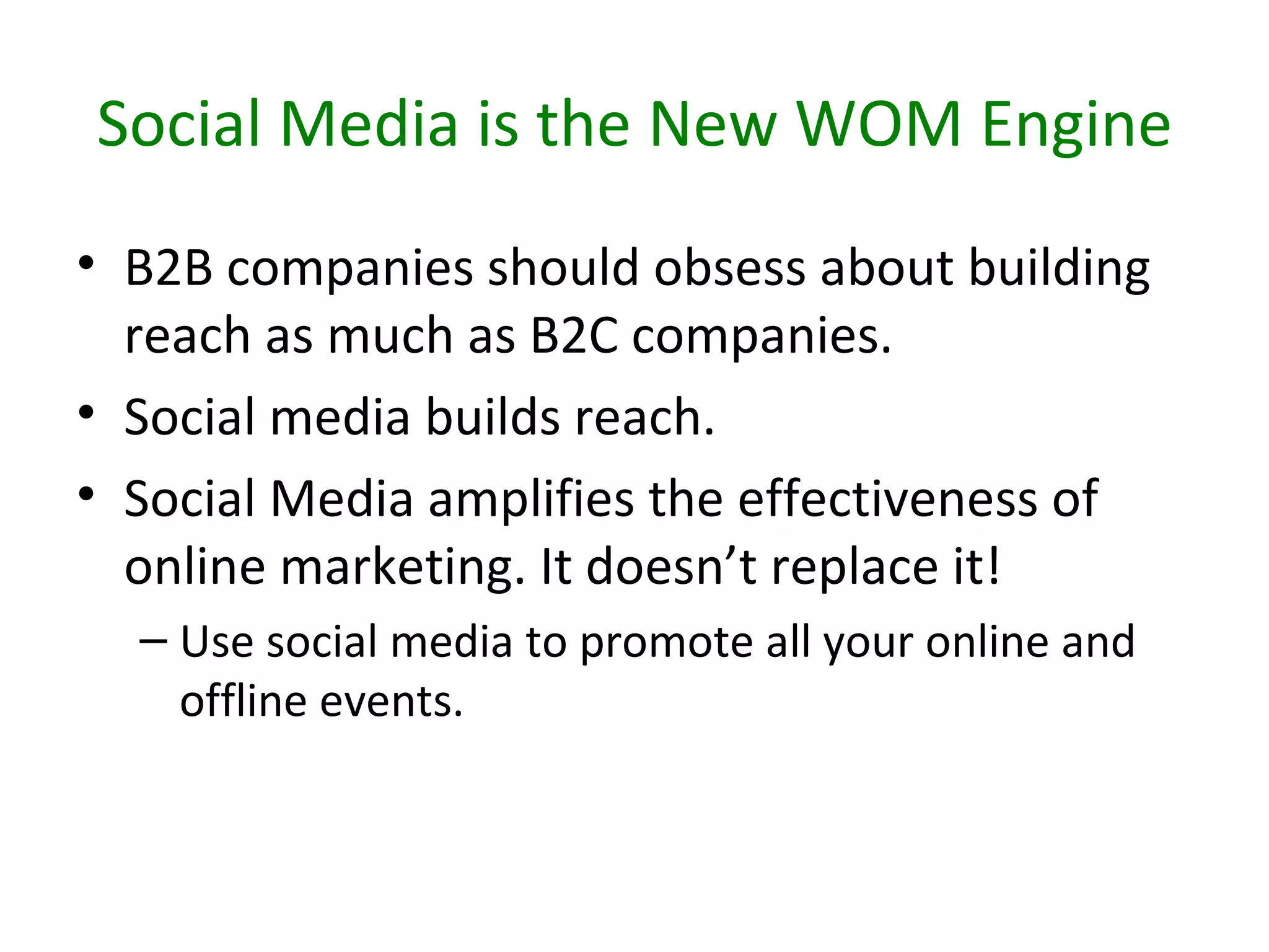 Social Media is the New WOM Engine
• B2B companies should obsess about building
  reach as much as B2C companies.
• Social media builds reach.
• Social Media amplifies the effectiveness of
  online marketing. It doesn’t replace it!
  – Use social media to promote all your online and
    offline events.
 