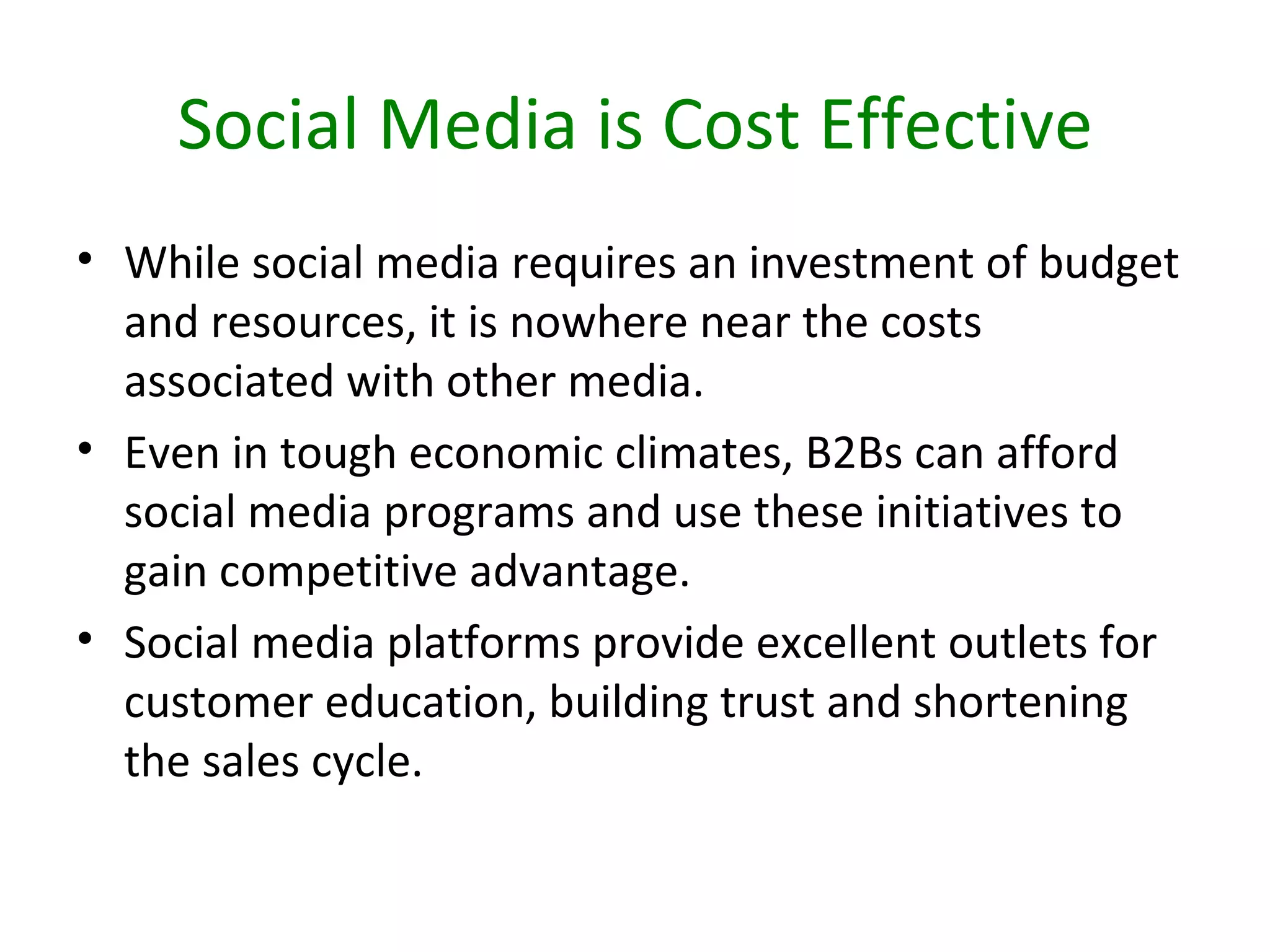 Social Media is Cost Effective
• While social media requires an investment of budget
  and resources, it is nowhere near the costs
  associated with other media.
• Even in tough economic climates, B2Bs can afford
  social media programs and use these initiatives to
  gain competitive advantage.
• Social media platforms provide excellent outlets for
  customer education, building trust and shortening
  the sales cycle.
 