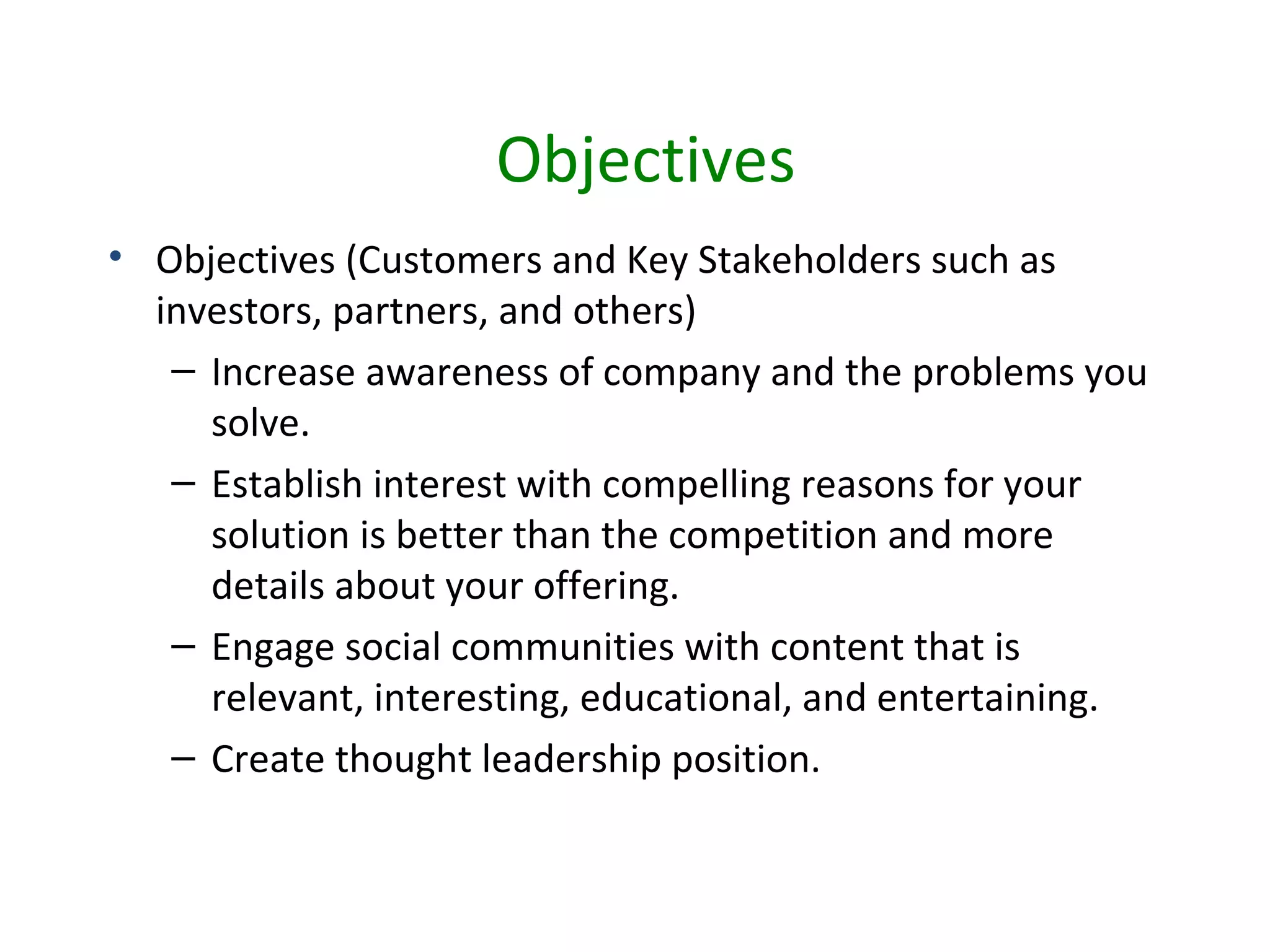 Objectives
• Objectives (Customers and Key Stakeholders such as
  investors, partners, and others)
   – Increase awareness of company and the problems you
     solve.
   – Establish interest with compelling reasons for your
     solution is better than the competition and more
     details about your offering.
   – Engage social communities with content that is
     relevant, interesting, educational, and entertaining.
   – Create thought leadership position.
 