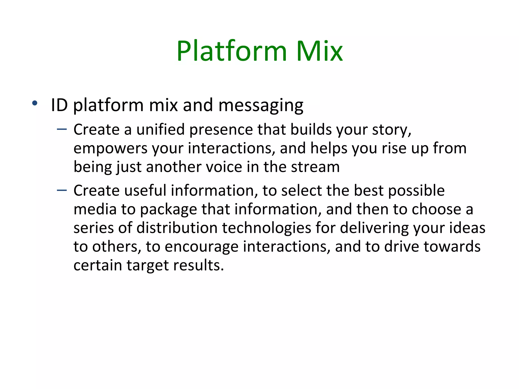 Platform Mix
• ID platform mix and messaging
  – Create a unified presence that builds your story,
    empowers your interactions, and helps you rise up from
    being just another voice in the stream
  – Create useful information, to select the best possible
    media to package that information, and then to choose a
    series of distribution technologies for delivering your ideas
    to others, to encourage interactions, and to drive towards
    certain target results.
 