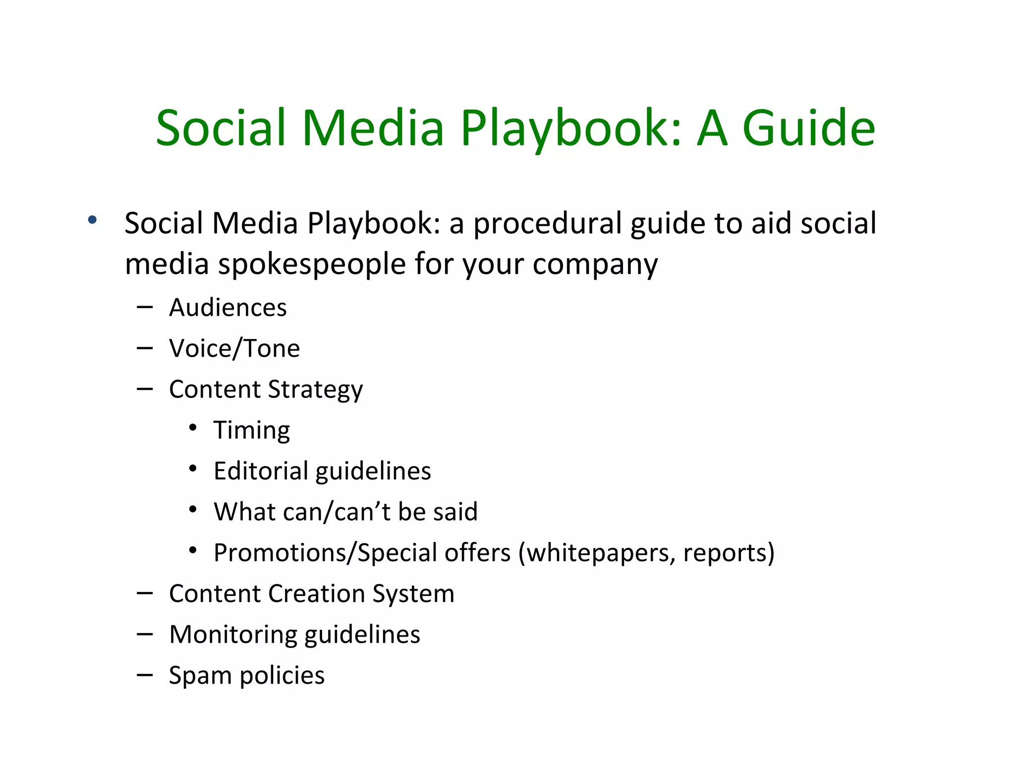 Social Media Playbook: A Guide
• Social Media Playbook: a procedural guide to aid social
  media spokespeople for your company
   – Audiences
   – Voice/Tone
   – Content Strategy
      • Timing
      • Editorial guidelines
      • What can/can’t be said
      • Promotions/Special offers (whitepapers, reports)
   – Content Creation System
   – Monitoring guidelines
   – Spam policies
 