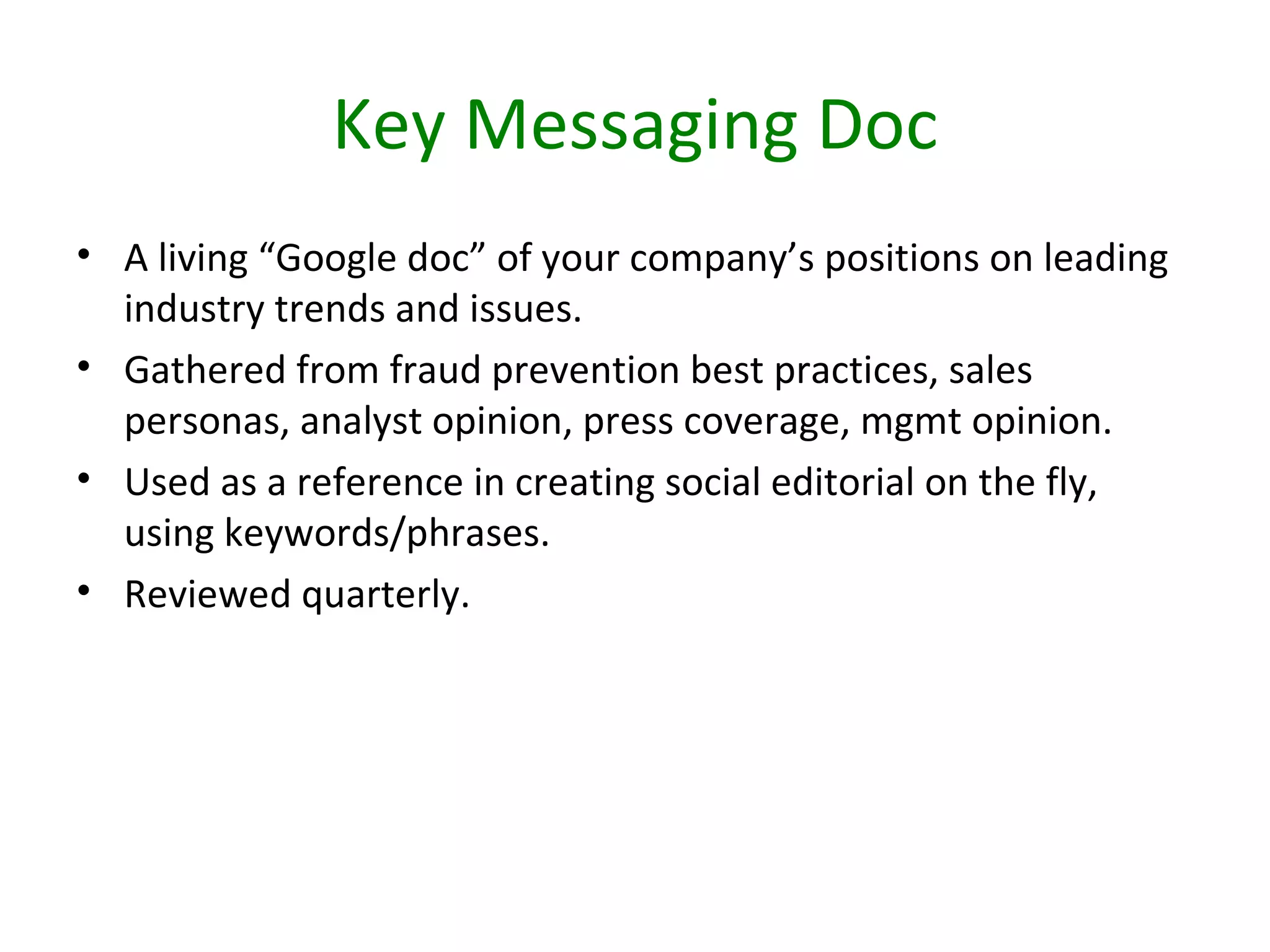 Key Messaging Doc
• A living “Google doc” of your company’s positions on leading
  industry trends and issues.
• Gathered from fraud prevention best practices, sales
  personas, analyst opinion, press coverage, mgmt opinion.
• Used as a reference in creating social editorial on the fly,
  using keywords/phrases.
• Reviewed quarterly.
 