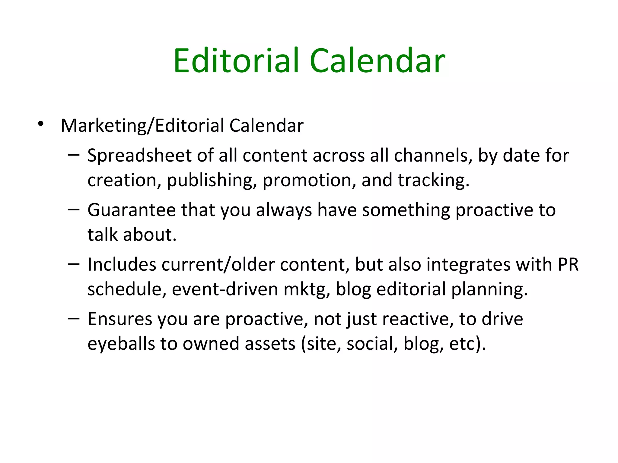 Editorial Calendar
• Marketing/Editorial Calendar
  – Spreadsheet of all content across all channels, by date for
    creation, publishing, promotion, and tracking.
  – Guarantee that you always have something proactive to
    talk about.
  – Includes current/older content, but also integrates with PR
    schedule, event-driven mktg, blog editorial planning.
  – Ensures you are proactive, not just reactive, to drive
    eyeballs to owned assets (site, social, blog, etc).
 