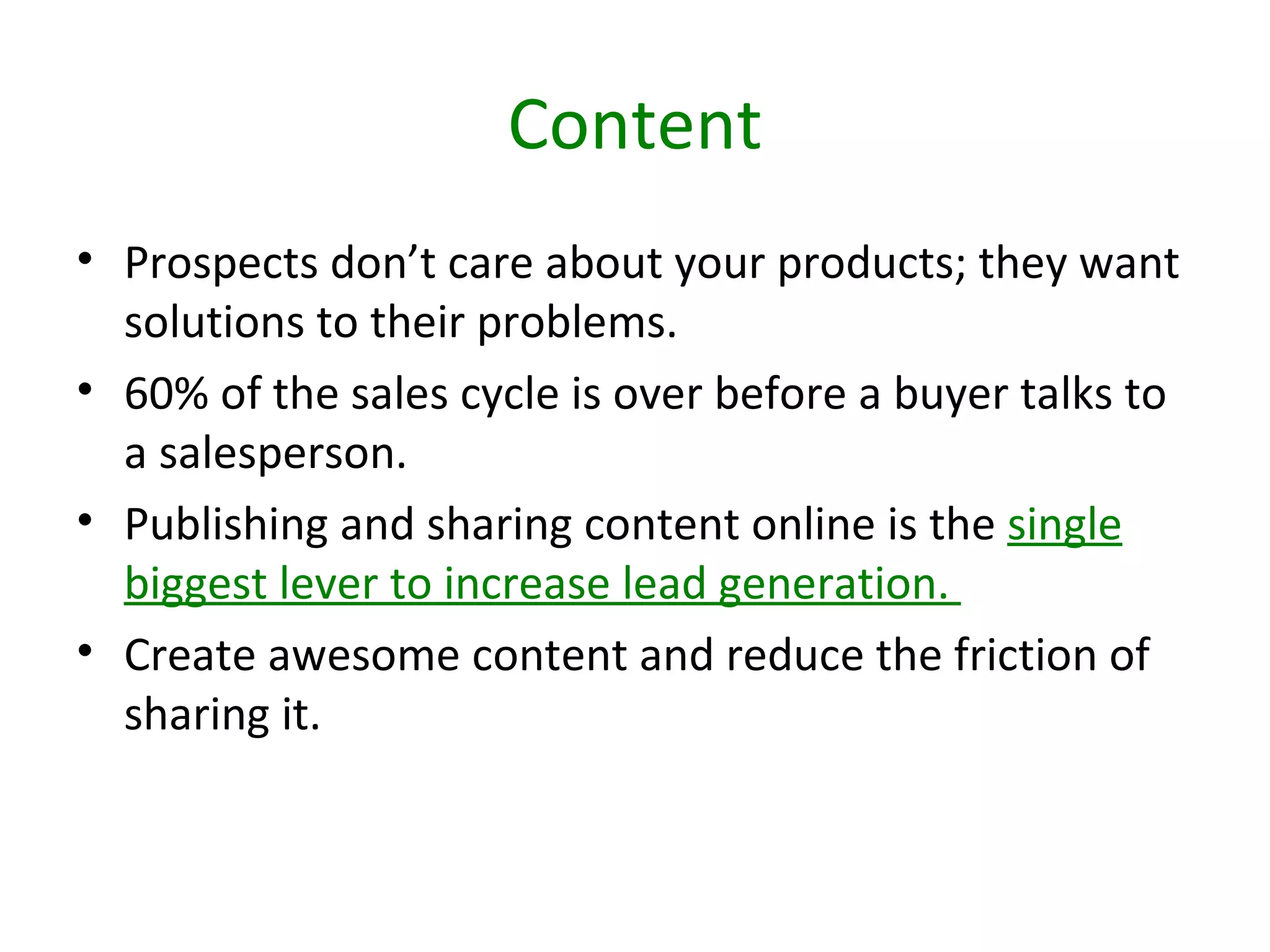 Content
• Prospects don’t care about your products; they want
  solutions to their problems.
• 60% of the sales cycle is over before a buyer talks to
  a salesperson.
• Publishing and sharing content online is the single
  biggest lever to increase lead generation.
• Create awesome content and reduce the friction of
  sharing it.
 
