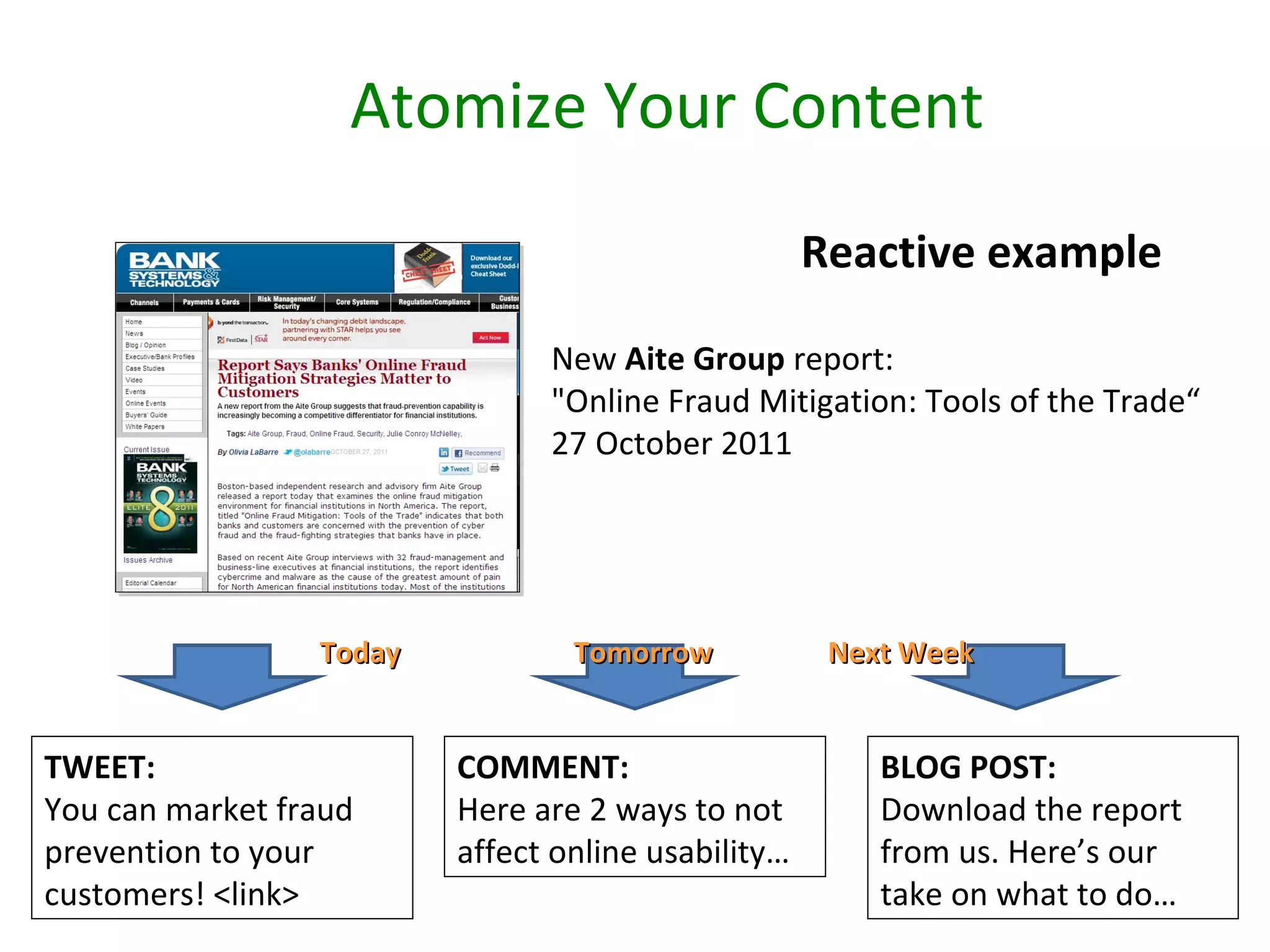 Atomize Your Content
                                                    Reactive example

                               New Aite Group report:
                               "Online Fraud Mitigation: Tools of the Trade“
                               27 October 2011




                 Today           Tomorrow            Next Week


TWEET:                   COMMENT:                       BLOG POST:
You can market fraud     Here are 2 ways to not         Download the report
prevention to your       affect online usability…       from us. Here’s our
customers! <link>                                       take on what to do…
 