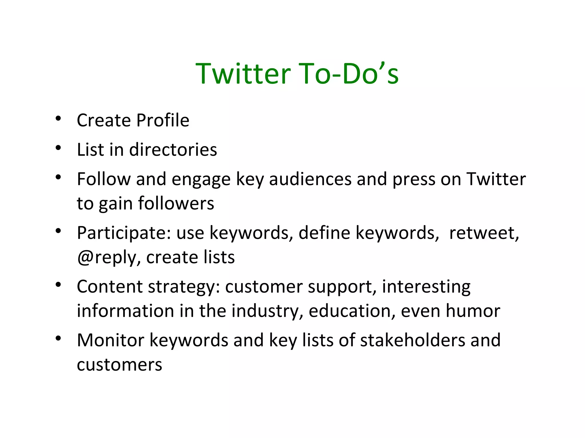Twitter To-Do’s
• Create Profile
• List in directories
• Follow and engage key audiences and press on Twitter
  to gain followers
• Participate: use keywords, define keywords, retweet,
  @reply, create lists
• Content strategy: customer support, interesting
  information in the industry, education, even humor
• Monitor keywords and key lists of stakeholders and
  customers
 