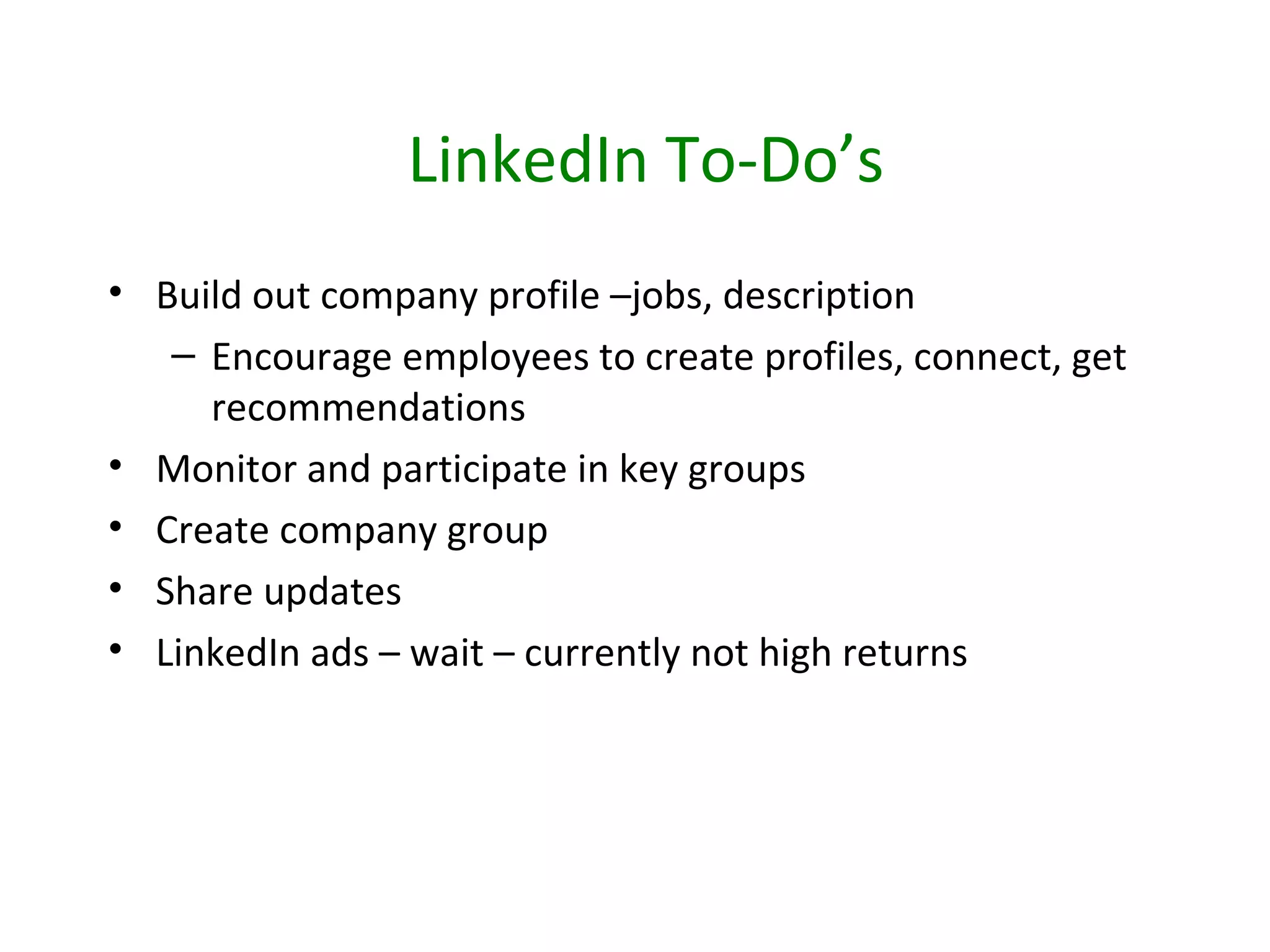 LinkedIn To-Do’s
• Build out company profile –jobs, description
   – Encourage employees to create profiles, connect, get
     recommendations
• Monitor and participate in key groups
• Create company group
• Share updates
• LinkedIn ads – wait – currently not high returns
 