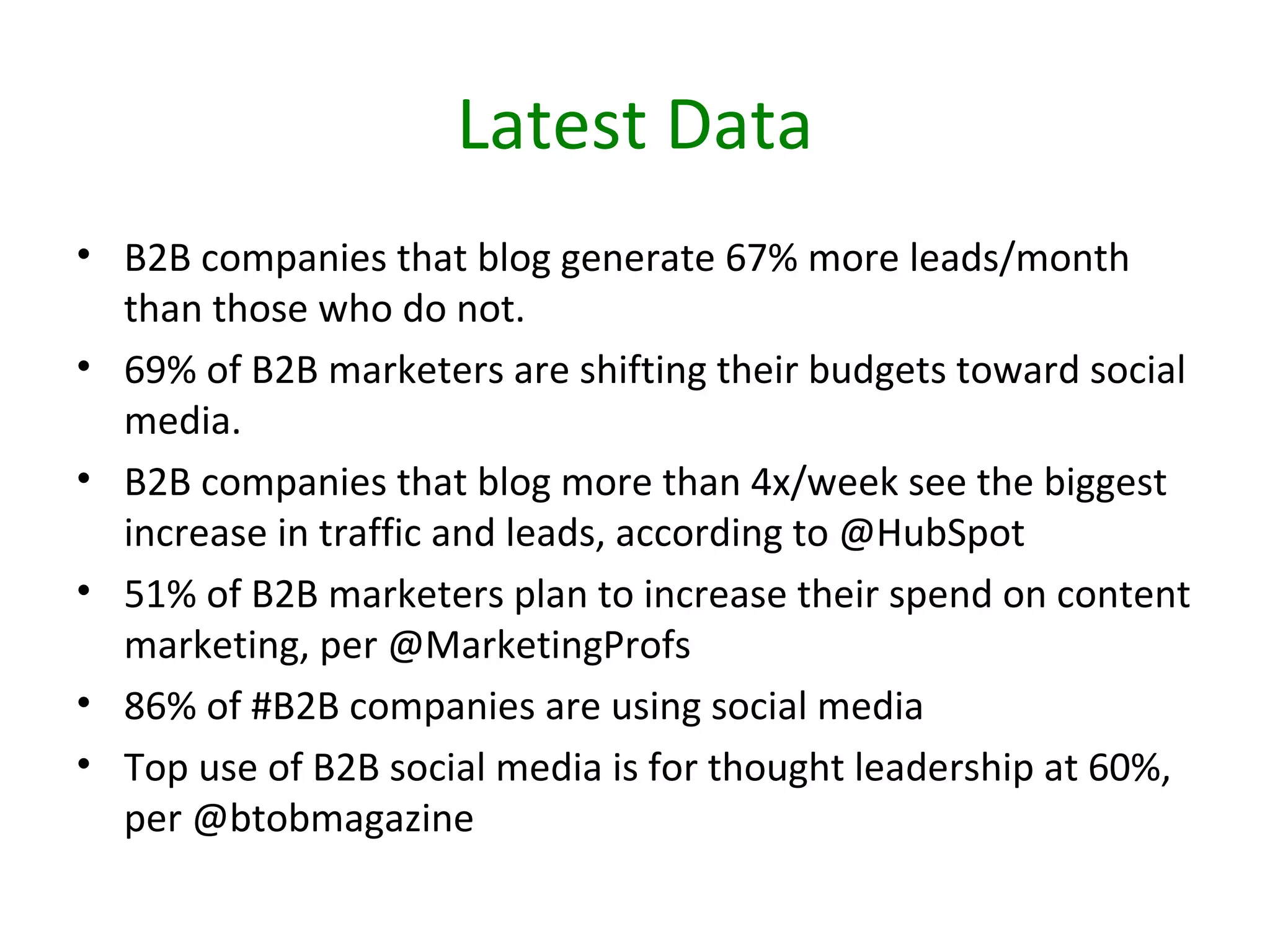 Latest Data
• B2B companies that blog generate 67% more leads/month
  than those who do not.
• 69% of B2B marketers are shifting their budgets toward social
  media.
• B2B companies that blog more than 4x/week see the biggest
  increase in traffic and leads, according to @HubSpot
• 51% of B2B marketers plan to increase their spend on content
  marketing, per @MarketingProfs
• 86% of #B2B companies are using social media
• Top use of B2B social media is for thought leadership at 60%,
  per @btobmagazine
 