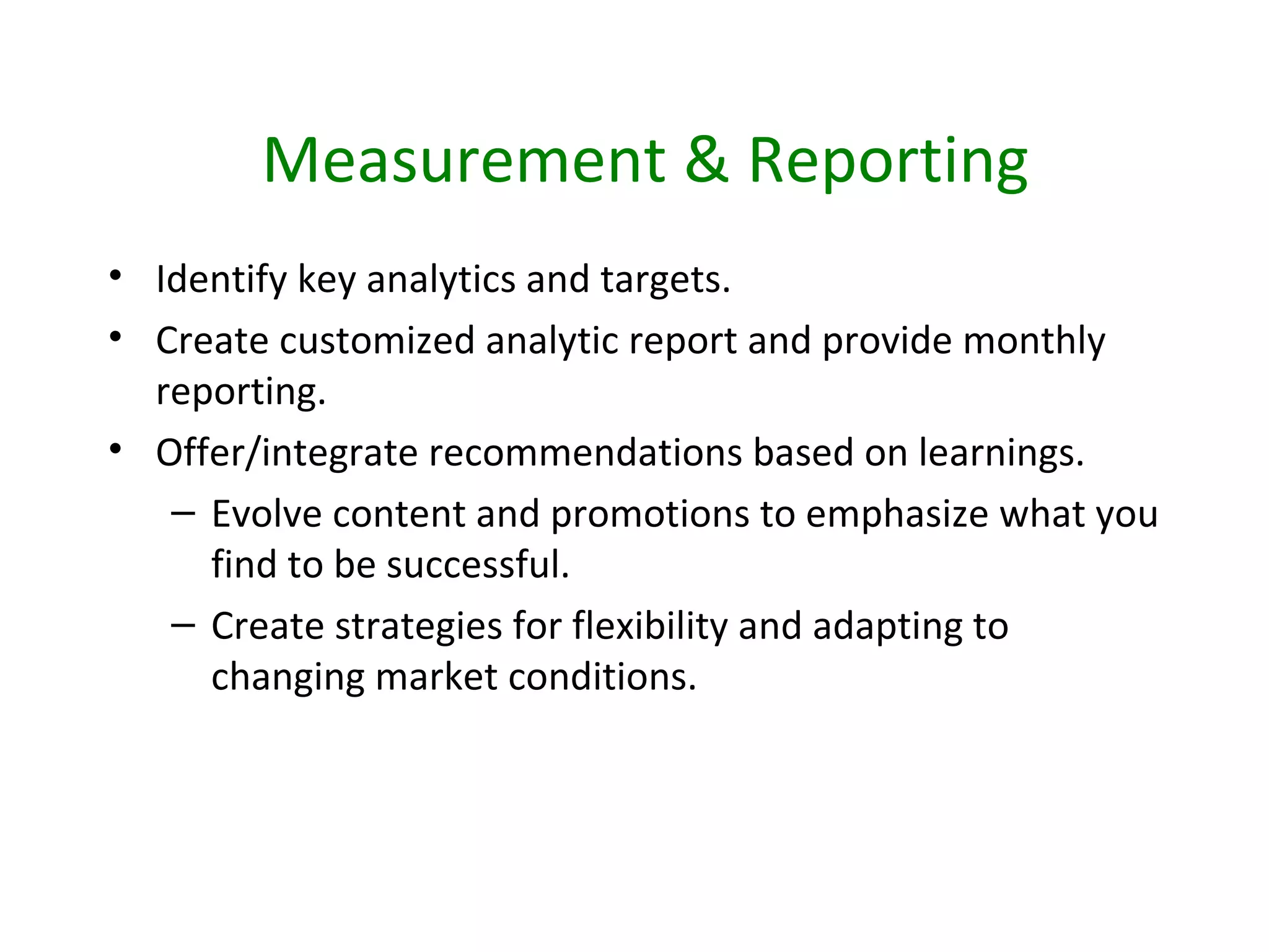 Measurement & Reporting
• Identify key analytics and targets.
• Create customized analytic report and provide monthly
  reporting.
• Offer/integrate recommendations based on learnings.
   – Evolve content and promotions to emphasize what you
     find to be successful.
   – Create strategies for flexibility and adapting to
     changing market conditions.
 