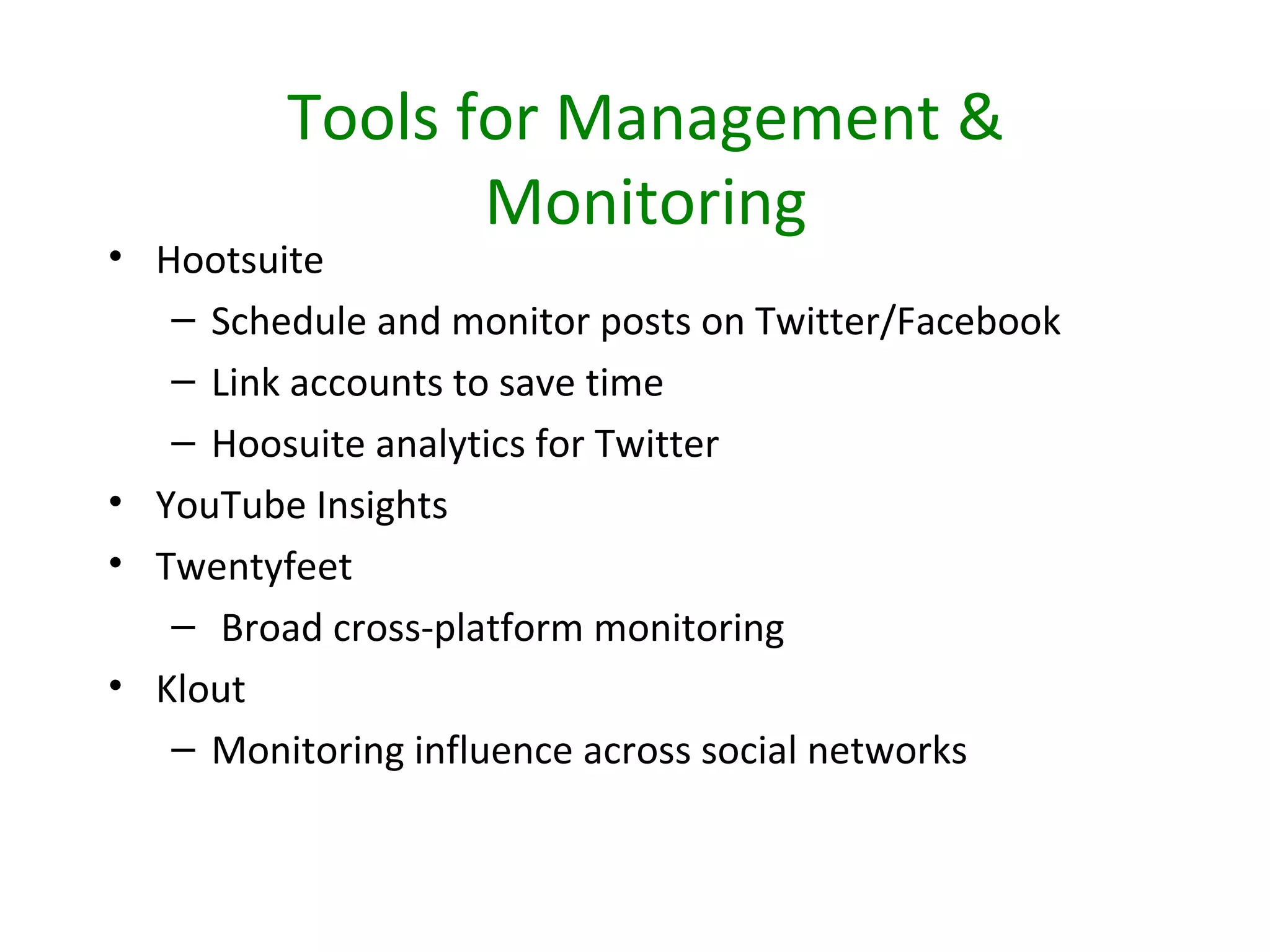 Tools for Management &
                Monitoring
• Hootsuite
   – Schedule and monitor posts on Twitter/Facebook
   – Link accounts to save time
   – Hoosuite analytics for Twitter
• YouTube Insights
• Twentyfeet
   – Broad cross-platform monitoring
• Klout
   – Monitoring influence across social networks
 