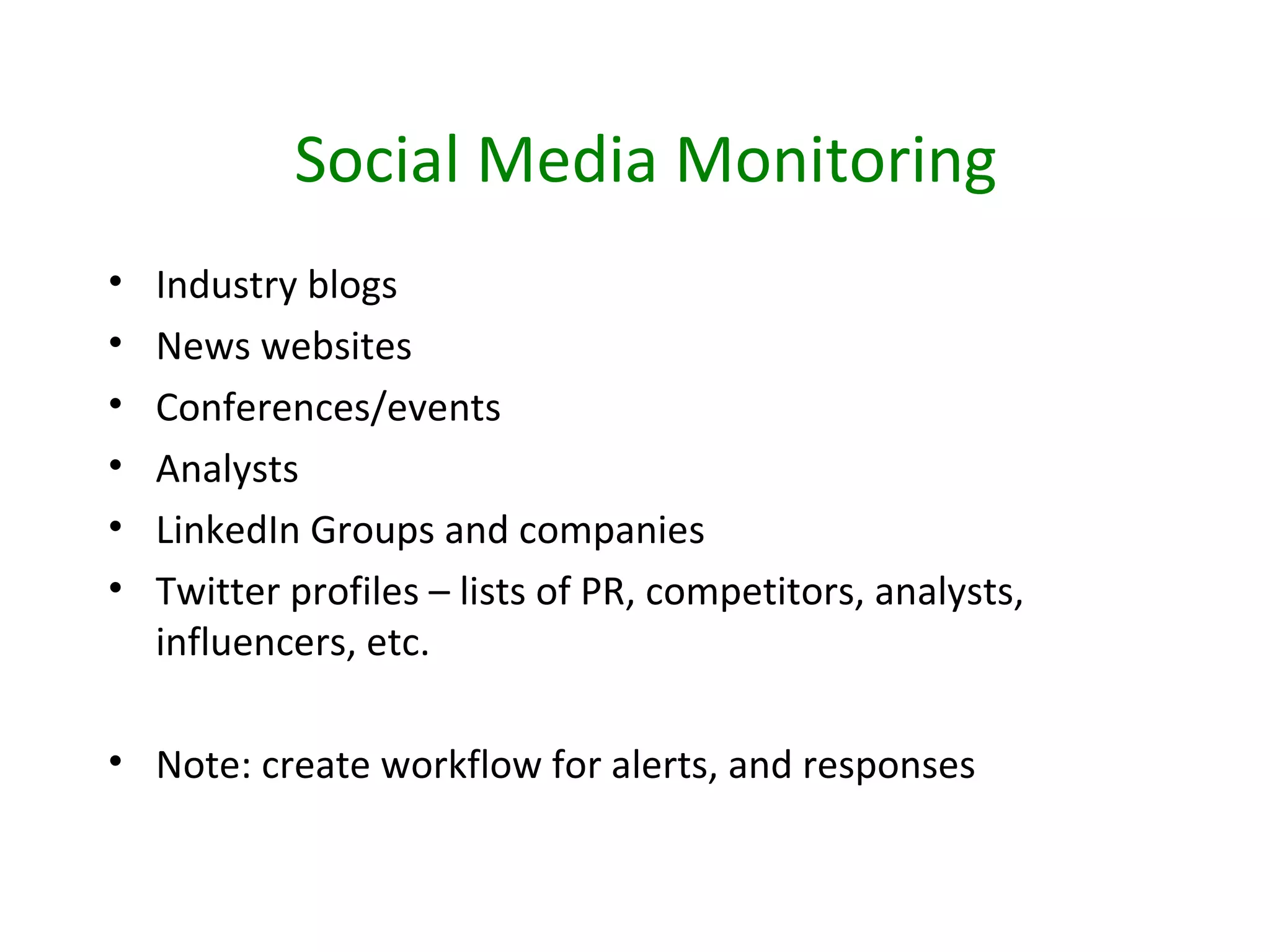 Social Media Monitoring
•   Industry blogs
•   News websites
•   Conferences/events
•   Analysts
•   LinkedIn Groups and companies
•   Twitter profiles – lists of PR, competitors, analysts,
    influencers, etc.

• Note: create workflow for alerts, and responses
 