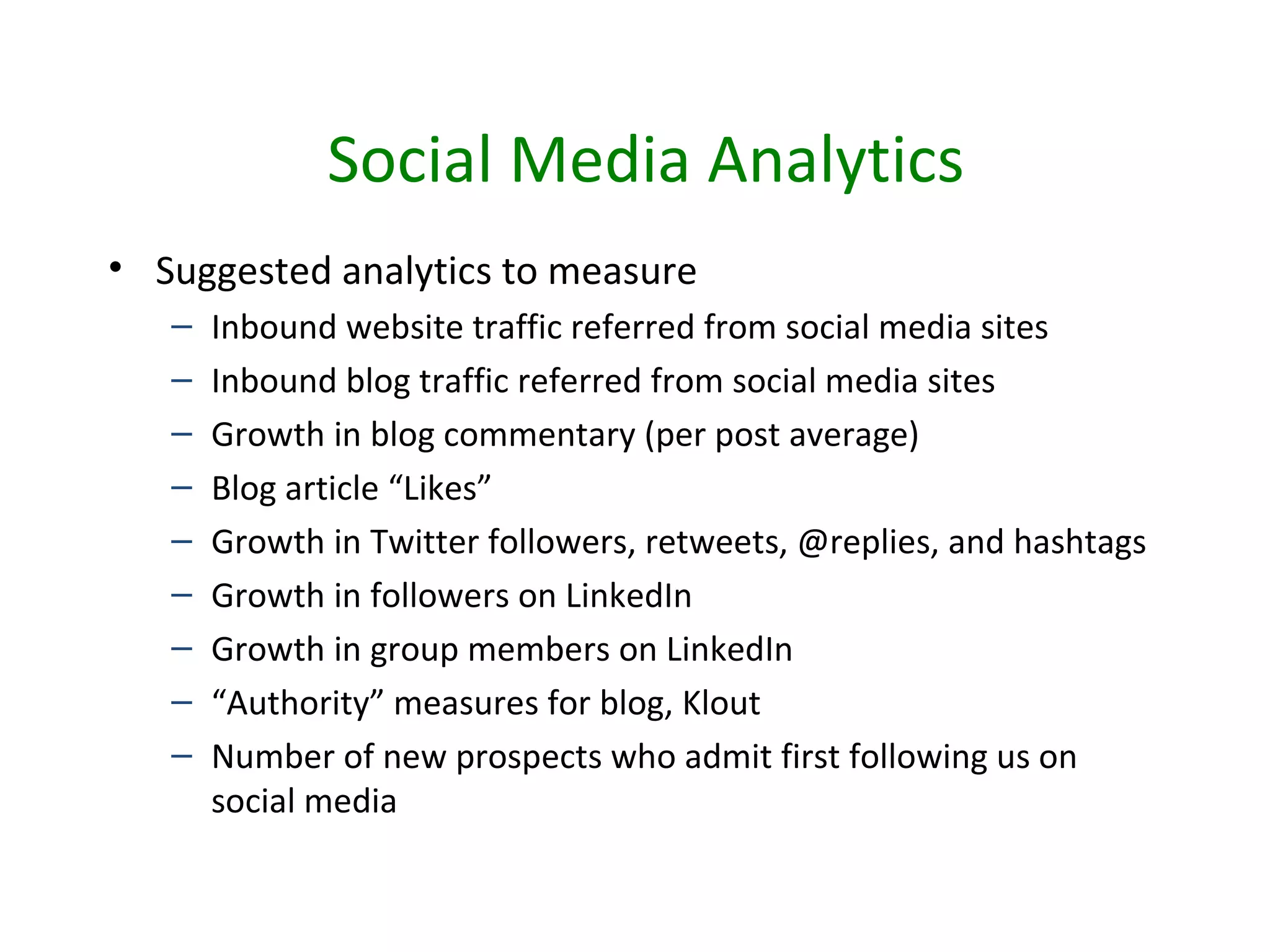 Social Media Analytics
• Suggested analytics to measure
   –   Inbound website traffic referred from social media sites
   –   Inbound blog traffic referred from social media sites
   –   Growth in blog commentary (per post average)
   –   Blog article “Likes”
   –   Growth in Twitter followers, retweets, @replies, and hashtags
   –   Growth in followers on LinkedIn
   –   Growth in group members on LinkedIn
   –   “Authority” measures for blog, Klout
   –   Number of new prospects who admit first following us on
       social media
 