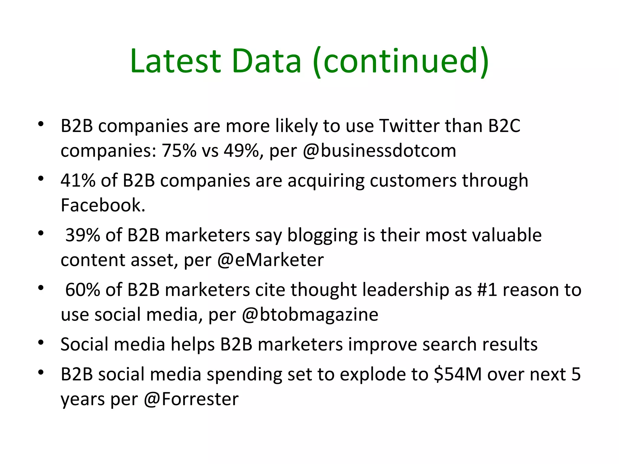Latest Data (continued)
• B2B companies are more likely to use Twitter than B2C
  companies: 75% vs 49%, per @businessdotcom
• 41% of B2B companies are acquiring customers through
  Facebook.
• 39% of B2B marketers say blogging is their most valuable
  content asset, per @eMarketer
• 60% of B2B marketers cite thought leadership as #1 reason to
  use social media, per @btobmagazine
• Social media helps B2B marketers improve search results
• B2B social media spending set to explode to $54M over next 5
  years per @Forrester
 