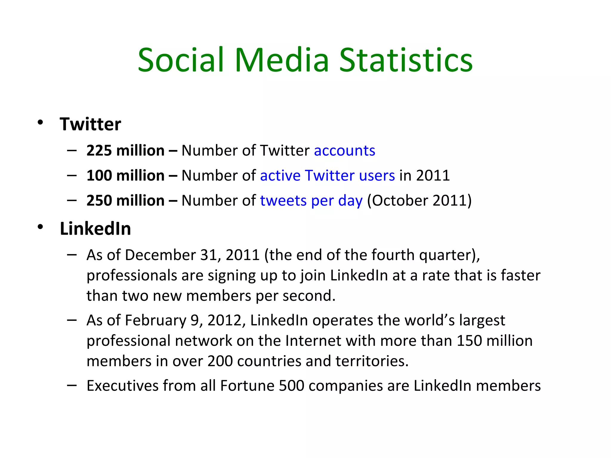 Social Media Statistics
• Twitter
   – 225 million – Number of Twitter accounts
   – 100 million – Number of active Twitter users in 2011
   – 250 million – Number of tweets per day (October 2011)
• LinkedIn
   – As of December 31, 2011 (the end of the fourth quarter),
     professionals are signing up to join LinkedIn at a rate that is faster
     than two new members per second.
   – As of February 9, 2012, LinkedIn operates the world’s largest
     professional network on the Internet with more than 150 million
     members in over 200 countries and territories.
   – Executives from all Fortune 500 companies are LinkedIn members
 