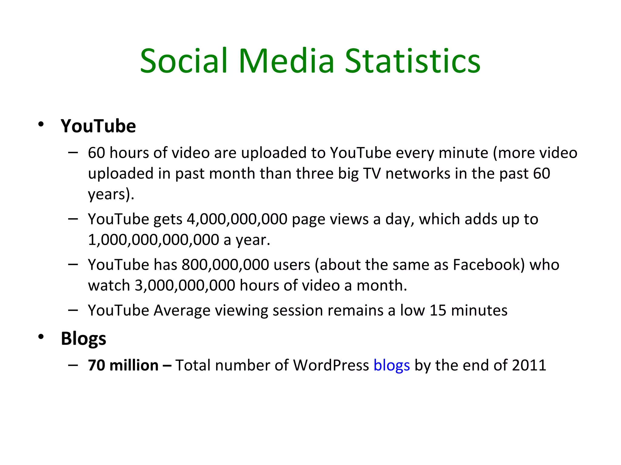 Social Media Statistics
• YouTube
   – 60 hours of video are uploaded to YouTube every minute (more video
     uploaded in past month than three big TV networks in the past 60
     years).
   – YouTube gets 4,000,000,000 page views a day, which adds up to
     1,000,000,000,000 a year.
   – YouTube has 800,000,000 users (about the same as Facebook) who
     watch 3,000,000,000 hours of video a month.
   – YouTube Average viewing session remains a low 15 minutes
• Blogs
   – 70 million – Total number of WordPress blogs by the end of 2011
 