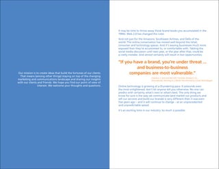 It may be time to throw away those brand books you accumulated in the
                                                                         1990s. Web 2.0 has changed the rules.
                                                                         And not just for the Amazons, Southwest Airlines, and Dells of the
                                                                         world. The online conversation has moved well beyond the retail,
                                                                         consumer and technology spaces. And it’s leaving businesses much more
                                                                         exposed than they’re accustomed to, or comfortable with. Tabling the
                                                                         social media discussion until next year, or the year after that, could be
                                                                         a costly mistake. And almost certainly will result in lost opportunities.

                                                                         “If you have a brand, you’re under threat ...
                                                                                  and business-to-business
Our mission is to create ideas that build the fortunes of our clients.         companies are most vulnerable.”
  That means (among other things) staying on top of the changing
                                                                                                     Charlene Li and Josh Bernoff, Forrester Research, Inc.,
marketing and communications landscape and sharing our insights                                      Groundswell, Winning in a World Transformed by Social Technologies
with our clients and friends. We hope you find our point of view of
                 interest. We welcome your thoughts and questions.       Online technology is growing at a thundering pace. It astounds even
                                                                         the most enlightened; don’t let anyone tell you otherwise. No one can
                                                                         predict with certainty what’s next or what’s best. The only thing we
                                                                         know for sure is the way we communicate (and market our products and
                                                                         sell our services and build our brands) is very different than it was even
                                                                         five years ago – and it will continue to change – at an unprecedented
                                                                         and unpredictable speed.
                                                                         It’s an exciting time in our industry. So much is possible.
 