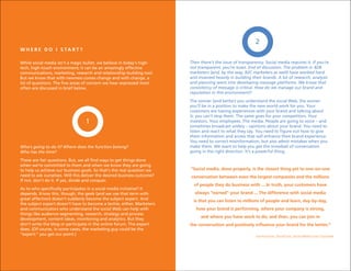 2
W H E R E D O I S TA R T ?

While social media isn’t a magic bullet, we believe in today’s high-     Then there’s the issue of transparency. Social media requires it. If you’re
tech, high-touch environment; it can be an amazingly effective           not transparent, you’re toast. End of discussion. The problem is: B2B
communications, marketing, research and relationship-building tool.      marketers (and, by the way, B2C marketers as well) have worked hard
But we know that with newness comes change and with change, a            and invested heavily in building their brands. A lot of research, analysis
lot of questions. The five areas of concern we hear expressed most       and planning went into developing message platforms. We know that
often are discussed in brief below.                                      consistency of message is critical. How do we manage our brand and
                                                                         reputation in this environment?
                                                                         The sooner (and better) you understand the social Web, the sooner
                                                                         you’ll be in a position to make the new world work for you. Your
                                                                         customers are having experiences with your brand and talking about
                                                                         it; you can’t stop them. The same goes for your competitors. Your
                                  1                                      investors. Your employees. The media. People are going to voice – and
                                                                         sometimes broadcast widely – opinions about your brand. You need to
                                                                         listen and react to what they say. You need to figure out how to give
                                                                         them information and access that will enhance their brand experience.
                                                                         You need to correct misinformation, but also admit mistakes when you
Who’s going to do it? Where does the function belong?                    make them. We want to help you get the snowball of conversation
Who has the time?                                                        going in the right direction. It’s a powerful thing.

These are fair questions. But, we all find ways to get things done
when we’re committed to them and when we know they are going
to help us achieve our business goals. So that’s the real question we    “Social media, done properly, is the closest thing yet to one-on-one
need to ask ourselves. Will this deliver the desired business outcome?   conversation between even the largest companies and the millions
If not, don’t do it. If yes, divide and conquer.
                                                                           of people they do business with ... In truth, your customers have
As to who specifically participates in a social media initiative? It
depends. Know this, though, the geek (and we use that term with            always “owned” your brand ... The difference with social media
great affection) doesn’t suddenly become the subject expert. And           is that you can listen to millions of people and learn, day-by-day,
the subject expert doesn’t have to become a techie, either. Marketers
and communicators who understand the social Web can help with               how your brand is performing, where your company is strong,
things like audience segmenting, research, strategy and process
development, content ideas, monitoring and analytics. But they
                                                                              and where you have work to do; and then, you can join in
don’t write the blog or participate in the online forum. The expert      the conversation and positively influence your brand for the better.”
does. (Of course, in some cases, the marketing guy could be the
“expert:” you get our point.)                                                                               Joel Postman, SocialCorp: Social Media Goes Corporate
 
