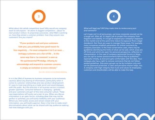 3                                                                                    4


What about the whole competitive issue? Why would any company                       What will legal say? Will they make time to review every post
want to tell anyone – let alone its biggest competitors – about its                 and comment?
next product rollout, its proprietary processes, what R&D is working
on, how they solved a customer problem, how they acquire new                        Let’s hope not! In all seriousness, we know corporate counsel can be
customers? Are you insane?                                                          a tough sell. After all, it’s legal’s job to protect the company from
                                                                                    litigation and liability. It’s tough to expand your company’s exposure
                                                                                    to the market and at the same time reduce its exposure from a legal
            “If your products suck and your customers                               standpoint. But there are ways to manage these issues. For example,
                                                                                    many companies establish parameters for online comments by
           hate you, you probably have good reason to                               company associates. In the most conservative cases, there may be
     fear negativity ... For most companies it isn’t an issue ...                   guidelines identifying the limits of what can be said, which areas are
                                                                                    off limits and which are open for personal perspective, reflection or
          unhappy customers are a fact of life ... In the                           interpretation. In the case of company-sponsored forums or blogs,
             same way that a ‘no comment’ is seen as                                you can opt to review posts/comments before they’re published –
                                                                                    especially initially, as everyone gets comfortable with the idea. Your
             the quintessential pR dodge, refusing to                               company also has a right to remove comments that do not follow
                                                                                    posted guidelines. Discussion groups can be by invitation only and
         acknowledge and respond to customer concerns
                                                                                    can be password protected. A clear and pervasive mission helps, too.
             is simply an invitation to more criticism.”                            A company with high integrity that trusts and values its employees,
                                                                                    customers and shareholders will be able to make the leap.
                                   Paul Gillin, Secrets of Social Media Marketing



It is in the DNA of business-to-business companies to be extremely
cautious about any sharing of information, particularly when it
comes to customer relationships and new product development.
It’s easy to treat everything as a trade secret and avoid dialogue
with the public. But the direction in all business sectors is toward
greater openness. Consumer behavior is changing – globally –
and your customers are part of this new consumer culture. These
new expectations will surely carry over to you. When you discuss
information in an open forum, including ideas that may not be
perfect or polished, you will build credibility with your audiences.
Where you limit public access and remain closed with your
information, you will build suspicion. Now is the time to make smart
discriminations about what can be shared with key audiences seeking
real-time dialogue with you.
 