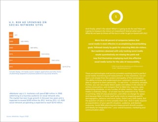 5
   u.S. B2B AD SpENDINg ON
   SOCIAL NETWORK SITES
                                                                                               And finally, what’s the value? What’s it going to do for me? How am
                                                                                               I going to measure the return on investment? And at what cost?
                                                                                               What do we have to throw off the bus in order to get on board with this?
    2007   $15


                                                                                                          More than 80 percent of companies believe that
    2008            $40 (169%)
                                                                                                  social media is most effective in accomplishing brand-building
    2009                          $80 (99%)                                                      goals, followed closely by goals for attracting Web site visitors.
                                                                                                      But marketers obsessed with only tracking social media
    2010                                          $125 (55%)                                              results quantitatively are missing the point and
                                                                                                        may find themselves employing much less effective
    2011                                                         $165 (32%)
                                                                                                         social media tactics for the sake of measurability.

    2012                                                                          $210 (27%)                                 “2009 Social Media Marketing and PR Benchmark
                                                                                                                              Guide,” MarketingSherpa LLC

    Includes display, rich media, search, widgets, applications and other forms
    of advertising targeted to a business audience on any social network.                      There are technologies and service providers working hard to perfect
                                                                                               social media monitoring and measurement. In the meantime, we can
                                                                                               learn a lot simply from the content and quality of the conversation.
                                                                                               The ability to know and understand your customers’ concerns and be
                                                                                               able to respond to them personally – in real time – is certainly valuable.
                                                                                               Further, you can very easily detect peaks and valleys in the volume of
                                                                                               online conversation, and compare that to Web hits, inquiries, sales,
                                                                                               advertising schedules, or any number of other metrics. Also, social
                                                                                               media is relatively cheap – or at least has the potential to be. There’s
    eMarketer says U.S. marketers will spend $80 million in 2009                               no printing, little (if any) production, and often no charge for space.
    advertising to a business audience on social network sites.                                And because Web 2.0 lends itself quite nicely to targeting specific
    The market has seen huge growth in the past two years and is                               demographics, behavior and work styles, there’s very little waste. But
    expected to exceed $200 million by 2012. And by 2012, U.S. B2B                             the question of value is more complex than that. And it really requires
    social network ad spending is expected to reach $210 million.                              an examination of your specific situation, audience, and desired
                                                                                               outcomes. Social Web planning and measurement should consider –
                                                                                               and ideally be integrated into – your overall business, marketing and
                                                                                               communication plans.


Source: eMarketer, August 2008
 