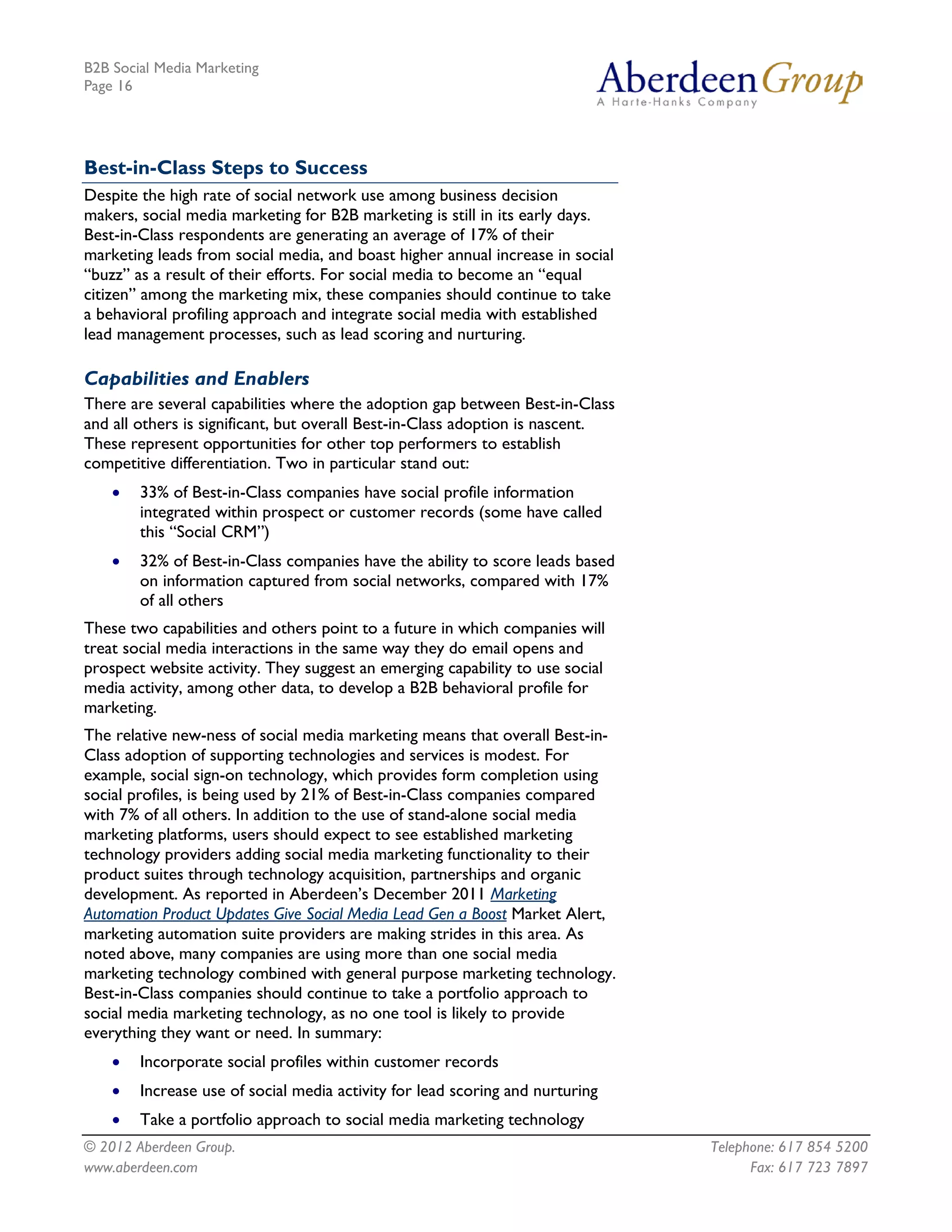 B2B Social Media Marketing
Page 16




Best-in-Class Steps to Success
Despite the high rate of social network use among business decision
makers, social media marketing for B2B marketing is still in its early days.
Best-in-Class respondents are generating an average of 17% of their
marketing leads from social media, and boast higher annual increase in social
“buzz” as a result of their efforts. For social media to become an “equal
citizen” among the marketing mix, these companies should continue to take
a behavioral profiling approach and integrate social media with established
lead management processes, such as lead scoring and nurturing.

Capabilities and Enablers
There are several capabilities where the adoption gap between Best-in-Class
and all others is significant, but overall Best-in-Class adoption is nascent.
These represent opportunities for other top performers to establish
competitive differentiation. Two in particular stand out:
    •   33% of Best-in-Class companies have social profile information
        integrated within prospect or customer records (some have called
        this “Social CRM”)
    •   32% of Best-in-Class companies have the ability to score leads based
        on information captured from social networks, compared with 17%
        of all others
These two capabilities and others point to a future in which companies will
treat social media interactions in the same way they do email opens and
prospect website activity. They suggest an emerging capability to use social
media activity, among other data, to develop a B2B behavioral profile for
marketing.
The relative new-ness of social media marketing means that overall Best-in-
Class adoption of supporting technologies and services is modest. For
example, social sign-on technology, which provides form completion using
social profiles, is being used by 21% of Best-in-Class companies compared
with 7% of all others. In addition to the use of stand-alone social media
marketing platforms, users should expect to see established marketing
technology providers adding social media marketing functionality to their
product suites through technology acquisition, partnerships and organic
development. As reported in Aberdeen’s December 2011 Marketing
Automation Product Updates Give Social Media Lead Gen a Boost Market Alert,
marketing automation suite providers are making strides in this area. As
noted above, many companies are using more than one social media
marketing technology combined with general purpose marketing technology.
Best-in-Class companies should continue to take a portfolio approach to
social media marketing technology, as no one tool is likely to provide
everything they want or need. In summary:
    •   Incorporate social profiles within customer records
    •   Increase use of social media activity for lead scoring and nurturing
    •   Take a portfolio approach to social media marketing technology
© 2012 Aberdeen Group.                                                          Telephone: 617 854 5200
www.aberdeen.com                                                                      Fax: 617 723 7897
 
