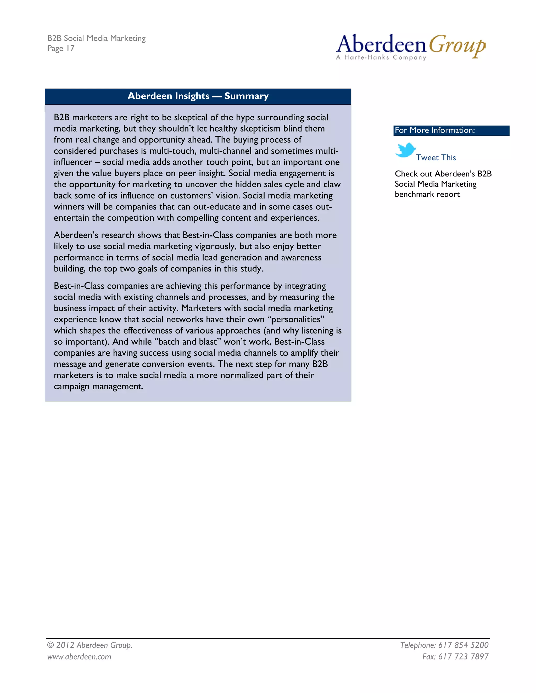 B2B Social Media Marketing
Page 17




                     Aberdeen Insights — Summary

 B2B marketers are right to be skeptical of the hype surrounding social
 media marketing, but they shouldn’t let healthy skepticism blind them        For More Information:
 from real change and opportunity ahead. The buying process of
 considered purchases is multi-touch, multi-channel and sometimes multi-
                                                                                   Tweet This
 influencer – social media adds another touch point, but an important one
 given the value buyers place on peer insight. Social media engagement is     Check out Aberdeen’s B2B
 the opportunity for marketing to uncover the hidden sales cycle and claw     Social Media Marketing
 back some of its influence on customers’ vision. Social media marketing      benchmark report
 winners will be companies that can out-educate and in some cases out-
 entertain the competition with compelling content and experiences.
 Aberdeen’s research shows that Best-in-Class companies are both more
 likely to use social media marketing vigorously, but also enjoy better
 performance in terms of social media lead generation and awareness
 building, the top two goals of companies in this study.
 Best-in-Class companies are achieving this performance by integrating
 social media with existing channels and processes, and by measuring the
 business impact of their activity. Marketers with social media marketing
 experience know that social networks have their own “personalities”
 which shapes the effectiveness of various approaches (and why listening is
 so important). And while “batch and blast” won’t work, Best-in-Class
 companies are having success using social media channels to amplify their
 message and generate conversion events. The next step for many B2B
 marketers is to make social media a more normalized part of their
 campaign management.




© 2012 Aberdeen Group.                                                         Telephone: 617 854 5200
www.aberdeen.com                                                                     Fax: 617 723 7897
 