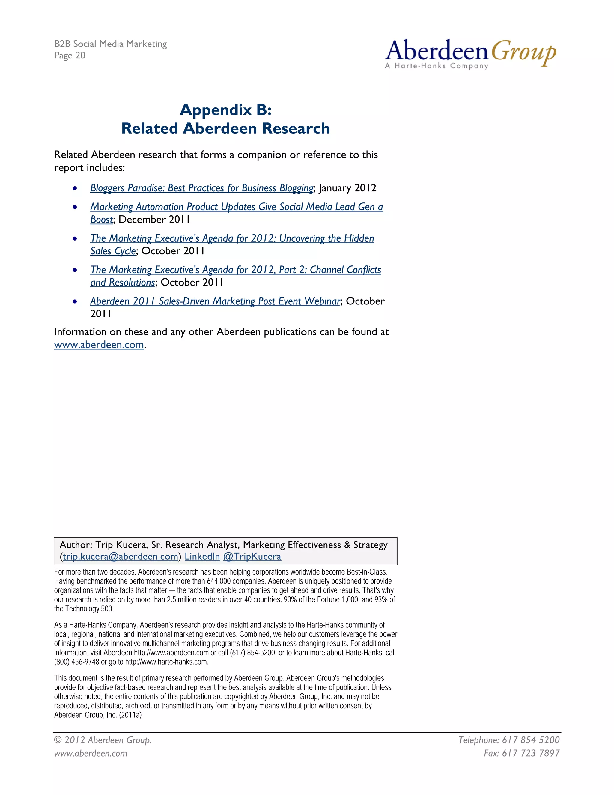 B2B Social Media Marketing
Page 20




                              Appendix B:
                       Related Aberdeen Research
Related Aberdeen research that forms a companion or reference to this
report includes:
      •     Bloggers Paradise: Best Practices for Business Blogging; January 2012
      •     Marketing Automation Product Updates Give Social Media Lead Gen a
            Boost; December 2011
      •     The Marketing Executive's Agenda for 2012: Uncovering the Hidden
            Sales Cycle; October 2011
      •     The Marketing Executive's Agenda for 2012, Part 2: Channel Conflicts
            and Resolutions; October 2011
      •     Aberdeen 2011 Sales-Driven Marketing Post Event Webinar; October
            2011
Information on these and any other Aberdeen publications can be found at
www.aberdeen.com.




 Author: Trip Kucera, Sr. Research Analyst, Marketing Effectiveness & Strategy
 (trip.kucera@aberdeen.com) LinkedIn @TripKucera
For more than two decades, Aberdeen's research has been helping corporations worldwide become Best-in-Class.
Having benchmarked the performance of more than 644,000 companies, Aberdeen is uniquely positioned to provide
organizations with the facts that matter — the facts that enable companies to get ahead and drive results. That's why
our research is relied on by more than 2.5 million readers in over 40 countries, 90% of the Fortune 1,000, and 93% of
the Technology 500.

As a Harte-Hanks Company, Aberdeen’s research provides insight and analysis to the Harte-Hanks community of
local, regional, national and international marketing executives. Combined, we help our customers leverage the power
of insight to deliver innovative multichannel marketing programs that drive business-changing results. For additional
information, visit Aberdeen http://www.aberdeen.com or call (617) 854-5200, or to learn more about Harte-Hanks, call
(800) 456-9748 or go to http://www.harte-hanks.com.

This document is the result of primary research performed by Aberdeen Group. Aberdeen Group's methodologies
provide for objective fact-based research and represent the best analysis available at the time of publication. Unless
otherwise noted, the entire contents of this publication are copyrighted by Aberdeen Group, Inc. and may not be
reproduced, distributed, archived, or transmitted in any form or by any means without prior written consent by
Aberdeen Group, Inc. (2011a)


© 2012 Aberdeen Group.                                                                                                   Telephone: 617 854 5200
www.aberdeen.com                                                                                                               Fax: 617 723 7897
 