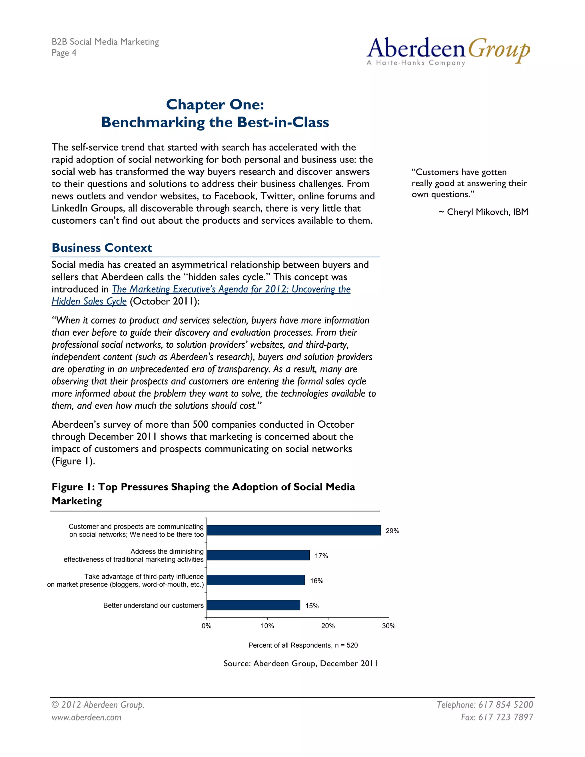 B2B Social Media Marketing
 Page 4




                         Chapter One:
                  Benchmarking the Best-in-Class
 The self-service trend that started with search has accelerated with the
 rapid adoption of social networking for both personal and business use: the
 social web has transformed the way buyers research and discover answers                                   “Customers have gotten
 to their questions and solutions to address their business challenges. From                               really good at answering their
 news outlets and vendor websites, to Facebook, Twitter, online forums and                                 own questions.”
 LinkedIn Groups, all discoverable through search, there is very little that                                      ~ Cheryl Mikovch, IBM
 customers can’t find out about the products and services available to them.

 Business Context
 Social media has created an asymmetrical relationship between buyers and
 sellers that Aberdeen calls the “hidden sales cycle.” This concept was
 introduced in The Marketing Executive’s Agenda for 2012: Uncovering the
 Hidden Sales Cycle (October 2011):
 “When it comes to product and services selection, buyers have more information
 than ever before to guide their discovery and evaluation processes. From their
 professional social networks, to solution providers’ websites, and third-party,
 independent content (such as Aberdeen's research), buyers and solution providers
 are operating in an unprecedented era of transparency. As a result, many are
 observing that their prospects and customers are entering the formal sales cycle
 more informed about the problem they want to solve, the technologies available to
 them, and even how much the solutions should cost.”
 Aberdeen’s survey of more than 500 companies conducted in October
 through December 2011 shows that marketing is concerned about the
 impact of customers and prospects communicating on social networks
 (Figure 1).

 Figure 1: Top Pressures Shaping the Adoption of Social Media
 Marketing

      Customer and prospects are communicating
                                                                                                     29%
      on social networks; We need to be there too

                             Address the diminishing
                                                                                    17%
     effectiveness of traditional marketing activities

           Take advantage of third-party influence
                                                                                  16%
on market presence (bloggers, word-of-mouth, etc.)


                  Better understand our customers                                15%

                                                     0%           10%                  20%           30%

                                                               Percent of all Respondents, n = 520

                                                          Source: Aberdeen Group, December 2011



 © 2012 Aberdeen Group.                                                                                          Telephone: 617 854 5200
 www.aberdeen.com                                                                                                      Fax: 617 723 7897
 