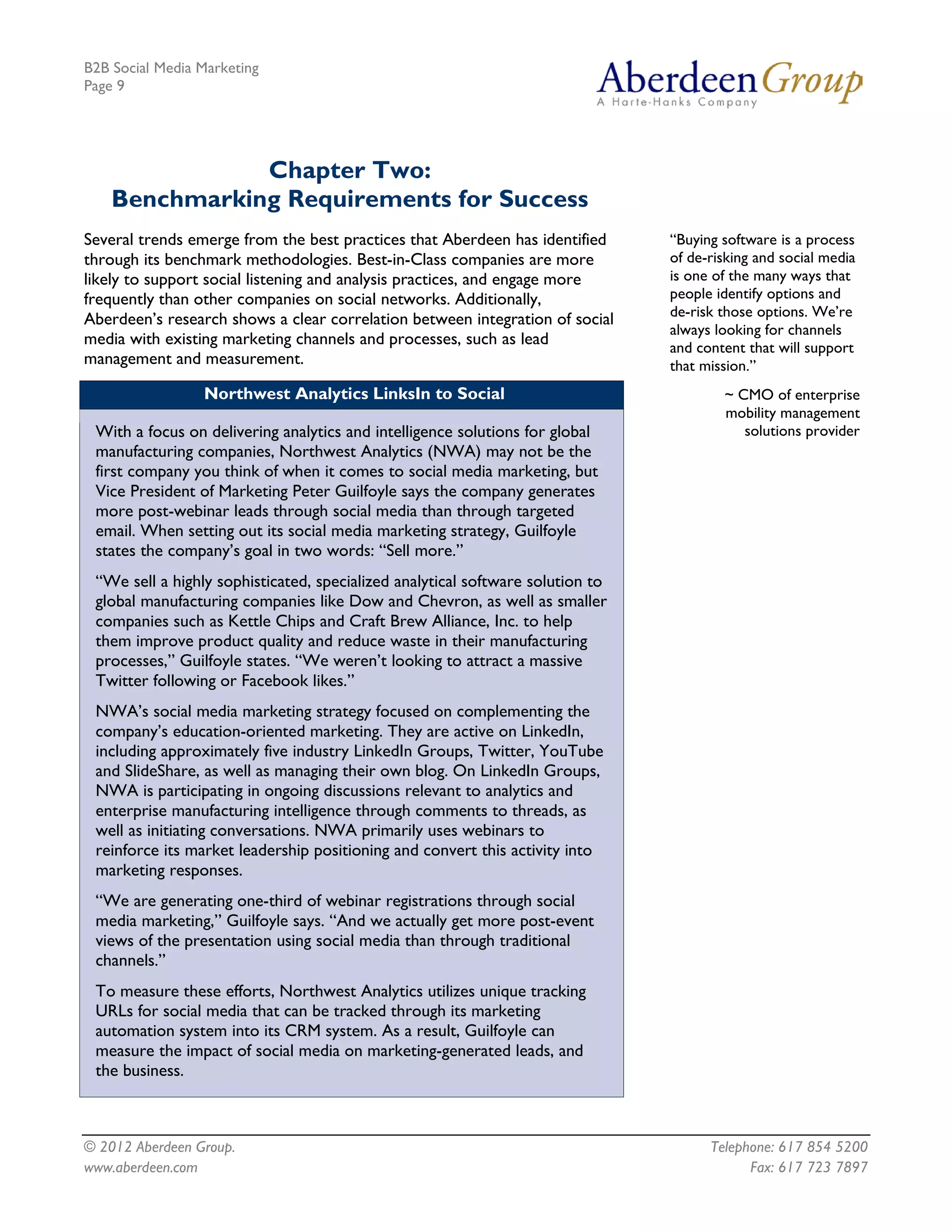 B2B Social Media Marketing
Page 9




               Chapter Two:
    Benchmarking Requirements for Success
Several trends emerge from the best practices that Aberdeen has identified      “Buying software is a process
through its benchmark methodologies. Best-in-Class companies are more           of de-risking and social media
likely to support social listening and analysis practices, and engage more      is one of the many ways that
frequently than other companies on social networks. Additionally,               people identify options and
                                                                                de-risk those options. We’re
Aberdeen’s research shows a clear correlation between integration of social
                                                                                always looking for channels
media with existing marketing channels and processes, such as lead              and content that will support
management and measurement.                                                     that mission.”
                 Northwest Analytics LinksIn to Social                                  ~ CMO of enterprise
                                                                                        mobility management
 With a focus on delivering analytics and intelligence solutions for global                solutions provider
 manufacturing companies, Northwest Analytics (NWA) may not be the
 first company you think of when it comes to social media marketing, but
 Vice President of Marketing Peter Guilfoyle says the company generates
 more post-webinar leads through social media than through targeted
 email. When setting out its social media marketing strategy, Guilfoyle
 states the company’s goal in two words: “Sell more.”
 “We sell a highly sophisticated, specialized analytical software solution to
 global manufacturing companies like Dow and Chevron, as well as smaller
 companies such as Kettle Chips and Craft Brew Alliance, Inc. to help
 them improve product quality and reduce waste in their manufacturing
 processes,” Guilfoyle states. “We weren’t looking to attract a massive
 Twitter following or Facebook likes.”
 NWA’s social media marketing strategy focused on complementing the
 company’s education-oriented marketing. They are active on LinkedIn,
 including approximately five industry LinkedIn Groups, Twitter, YouTube
 and SlideShare, as well as managing their own blog. On LinkedIn Groups,
 NWA is participating in ongoing discussions relevant to analytics and
 enterprise manufacturing intelligence through comments to threads, as
 well as initiating conversations. NWA primarily uses webinars to
 reinforce its market leadership positioning and convert this activity into
 marketing responses.
 “We are generating one-third of webinar registrations through social
 media marketing,” Guilfoyle says. “And we actually get more post-event
 views of the presentation using social media than through traditional
 channels.”
 To measure these efforts, Northwest Analytics utilizes unique tracking
 URLs for social media that can be tracked through its marketing
 automation system into its CRM system. As a result, Guilfoyle can
 measure the impact of social media on marketing-generated leads, and
 the business.



© 2012 Aberdeen Group.                                                                Telephone: 617 854 5200
www.aberdeen.com                                                                            Fax: 617 723 7897
 