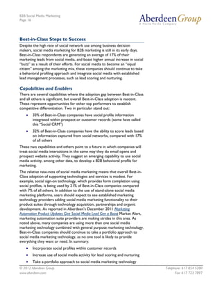 B2B Social Media Marketing
Page 16




Best-in-Class Steps to Success
Despite the high rate of social network use among business decision
makers, social media marketing for B2B marketing is still in its early days.
Best-in-Class respondents are generating an average of 17% of their
marketing leads from social media, and boast higher annual increase in social
“buzz” as a result of their efforts. For social media to become an “equal
citizen” among the marketing mix, these companies should continue to take
a behavioral profiling approach and integrate social media with established
lead management processes, such as lead scoring and nurturing.

Capabilities and Enablers
There are several capabilities where the adoption gap between Best-in-Class
and all others is significant, but overall Best-in-Class adoption is nascent.
These represent opportunities for other top performers to establish
competitive differentiation. Two in particular stand out:
    •   33% of Best-in-Class companies have social profile information
        integrated within prospect or customer records (some have called
        this “Social CRM”)
    •   32% of Best-in-Class companies have the ability to score leads based
        on information captured from social networks, compared with 17%
        of all others
These two capabilities and others point to a future in which companies will
treat social media interactions in the same way they do email opens and
prospect website activity. They suggest an emerging capability to use social
media activity, among other data, to develop a B2B behavioral profile for
marketing.
The relative new-ness of social media marketing means that overall Best-in-
Class adoption of supporting technologies and services is modest. For
example, social sign-on technology, which provides form completion using
social profiles, is being used by 21% of Best-in-Class companies compared
with 7% of all others. In addition to the use of stand-alone social media
marketing platforms, users should expect to see established marketing
technology providers adding social media marketing functionality to their
product suites through technology acquisition, partnerships and organic
development. As reported in Aberdeen’s December 2011 Marketing
Automation Product Updates Give Social Media Lead Gen a Boost Market Alert,
marketing automation suite providers are making strides in this area. As
noted above, many companies are using more than one social media
marketing technology combined with general purpose marketing technology.
Best-in-Class companies should continue to take a portfolio approach to
social media marketing technology, as no one tool is likely to provide
everything they want or need. In summary:
    •   Incorporate social profiles within customer records
    •   Increase use of social media activity for lead scoring and nurturing
    •   Take a portfolio approach to social media marketing technology
© 2012 Aberdeen Group.                                                          Telephone: 617 854 5200
www.aberdeen.com                                                                      Fax: 617 723 7897
 
