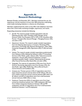 B2B Social Media Marketing
Page 18




                       Appendix A:
                   Research Methodology
Between October and December 2011, Aberdeen examined the use, the
experiences, and the intentions of more than 500 enterprises undertaking
social media marketing initiatives in a diverse set of businesses.
Aberdeen supplemented this online survey effort with telephone interviews
about their social media marketing strategies, experiences, and results.
Responding enterprises included the following:
    •   Job title: The research sample included respondents with the
        following job titles: CEO / President (22%); Manager (21%);
        Director (16%); Vice President, EVP or SVP (11%); Consultant (6%);
        Partner / Principal (4%); General Manager / Managing Director (3%);
        and other (17%).
    •   Department / function: The research sample included respondents
        from the following departments or functions: Marketing (47%);
        Information Technology (4%); Business Development / Sales (18%);
        Corporate Management (10%); Operations (4%); IT (4%) and other
        (17%).
    •   Industry: The research sample included respondents predominantly
        from Software (16%); followed by Software (16%); IT Consulting /
        Services (15%), Media / public relations (6%); Telecommunications
        equipment / services (6%); Industrial equipment / product
        manufacturing (6%); Health / medical / dental devices & services
        (5%); Financial Services (4%); Retail (3%); and other (39%).
    •   Geography: The majority of respondents (73%) were from North
        America. Remaining respondents were from Europe (14%), the
        Asia-Pacific region (8%), Middle East, Africa (2%) and South /
        Central America and Caribbean (3%).
    •   Company size: Thirteen percent (13%) of respondents were from
        large enterprises (annual revenues above US $1 billion); 23% were
        from midsize enterprises (annual revenues between $50 million and
        $1 billion); and 64% of respondents were from small businesses
        (annual revenues of $50 million or less).
    •   Headcount: Twenty-two (22%) of respondents were from large
        enterprises (headcount greater than 1,000 employees); 26% were
        from midsize enterprises (headcount between 100 and 999
        employees); and 52% of respondents were from small businesses
        (headcount between 1 and 99 employees).




© 2012 Aberdeen Group.                                                        Telephone: 617 854 5200
www.aberdeen.com                                                                    Fax: 617 723 7897
 