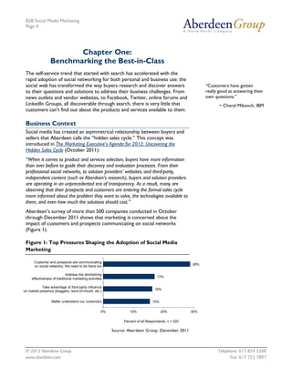 B2B Social Media Marketing
 Page 4




                         Chapter One:
                  Benchmarking the Best-in-Class
 The self-service trend that started with search has accelerated with the
 rapid adoption of social networking for both personal and business use: the
 social web has transformed the way buyers research and discover answers                                   “Customers have gotten
 to their questions and solutions to address their business challenges. From                               really good at answering their
 news outlets and vendor websites, to Facebook, Twitter, online forums and                                 own questions.”
 LinkedIn Groups, all discoverable through search, there is very little that                                      ~ Cheryl Mikovch, IBM
 customers can’t find out about the products and services available to them.

 Business Context
 Social media has created an asymmetrical relationship between buyers and
 sellers that Aberdeen calls the “hidden sales cycle.” This concept was
 introduced in The Marketing Executive’s Agenda for 2012: Uncovering the
 Hidden Sales Cycle (October 2011):
 “When it comes to product and services selection, buyers have more information
 than ever before to guide their discovery and evaluation processes. From their
 professional social networks, to solution providers’ websites, and third-party,
 independent content (such as Aberdeen's research), buyers and solution providers
 are operating in an unprecedented era of transparency. As a result, many are
 observing that their prospects and customers are entering the formal sales cycle
 more informed about the problem they want to solve, the technologies available to
 them, and even how much the solutions should cost.”
 Aberdeen’s survey of more than 500 companies conducted in October
 through December 2011 shows that marketing is concerned about the
 impact of customers and prospects communicating on social networks
 (Figure 1).

 Figure 1: Top Pressures Shaping the Adoption of Social Media
 Marketing

      Customer and prospects are communicating
                                                                                                     29%
      on social networks; We need to be there too

                             Address the diminishing
                                                                                    17%
     effectiveness of traditional marketing activities

           Take advantage of third-party influence
                                                                                  16%
on market presence (bloggers, word-of-mouth, etc.)


                  Better understand our customers                                15%

                                                     0%           10%                  20%           30%

                                                               Percent of all Respondents, n = 520

                                                          Source: Aberdeen Group, December 2011



 © 2012 Aberdeen Group.                                                                                          Telephone: 617 854 5200
 www.aberdeen.com                                                                                                      Fax: 617 723 7897
 