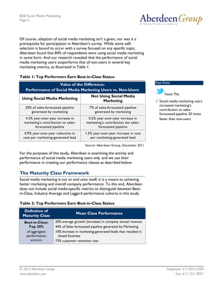 B2B Social Media Marketing
Page 5




Of course, adoption of social media marketing isn’t a given, nor was it a
prerequisite for participation in Aberdeen’s survey. While some self-
selection is bound to occur with a survey focused on any specific topic,
Aberdeen found that 84% of respondents were using social media marketing
in some form. And our research revealed that the performance of social
media marketing users outperforms that of non-users in several key
marketing metrics, as illustrated in Table 1.

Table 1: Top Performers Earn Best-in-Class Status
                                                                                      Fast Facts
                    Value of the Difference:
   Performance of Social Media Marketing Users vs. Non-Users
                                                                                            Tweet This
                                                Not Using Social Media
 Using Social Media Marketing
                                                     Marketing                        √ Social media marketing users
                                                                                        increased marketing’s
   20% of sales-forecasted pipeline            7% of sales-forecasted pipeline
                                                                                        contribution to sales-
      generated by marketing                      generated by marketing
                                                                                        forecasted pipeline 20 times
   4.3% year-over-year increase in            0.2% year-over-year increase in           faster than non-users
  marketing’s contribution to sales-         marketing’s contribution zto sales-
         forecasted pipeline                        forecasted pipeline
   0.9% year-over-year reduction in         1.5% year-over-year increase in cost
  cost per marketing-generated lead            per marketing-generated lead

                                             Source: Aberdeen Group, December 2011

For the purposes of this study, Aberdeen is examining the activity and
performance of social media marketing users only, and we use their
performance in creating our performance classes as described below.

The Maturity Class Framework
Social media marketing is not an end unto itself; it is a means to achieving
better marketing and overall company performance. To this end, Aberdeen
does not include social media-specific metrics to distinguish between Best-
in-Class, Industry Average and Laggard performance cohorts in this study.

Table 2: Top Performers Earn Best-in-Class Status
  Definition of
                                       Mean Class Performance
 Maturity Class
   Best-in-Class:        20% average growth (increase) in company annual revenue
     Top 20%             44% of Sales forecasted pipeline generated by Marketing
    of aggregate         10% Increase in marketing-generated leads that resulted in
    performance           closed business
       scorers           73% customer retention rate




© 2012 Aberdeen Group.                                                                       Telephone: 617 854 5200
www.aberdeen.com                                                                                   Fax: 617 723 7897
 