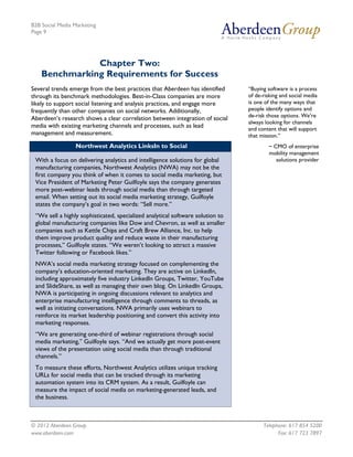 B2B Social Media Marketing
Page 9




               Chapter Two:
    Benchmarking Requirements for Success
Several trends emerge from the best practices that Aberdeen has identified      “Buying software is a process
through its benchmark methodologies. Best-in-Class companies are more           of de-risking and social media
likely to support social listening and analysis practices, and engage more      is one of the many ways that
frequently than other companies on social networks. Additionally,               people identify options and
                                                                                de-risk those options. We’re
Aberdeen’s research shows a clear correlation between integration of social
                                                                                always looking for channels
media with existing marketing channels and processes, such as lead              and content that will support
management and measurement.                                                     that mission.”
                 Northwest Analytics LinksIn to Social                                  ~ CMO of enterprise
                                                                                        mobility management
 With a focus on delivering analytics and intelligence solutions for global                solutions provider
 manufacturing companies, Northwest Analytics (NWA) may not be the
 first company you think of when it comes to social media marketing, but
 Vice President of Marketing Peter Guilfoyle says the company generates
 more post-webinar leads through social media than through targeted
 email. When setting out its social media marketing strategy, Guilfoyle
 states the company’s goal in two words: “Sell more.”
 “We sell a highly sophisticated, specialized analytical software solution to
 global manufacturing companies like Dow and Chevron, as well as smaller
 companies such as Kettle Chips and Craft Brew Alliance, Inc. to help
 them improve product quality and reduce waste in their manufacturing
 processes,” Guilfoyle states. “We weren’t looking to attract a massive
 Twitter following or Facebook likes.”
 NWA’s social media marketing strategy focused on complementing the
 company’s education-oriented marketing. They are active on LinkedIn,
 including approximately five industry LinkedIn Groups, Twitter, YouTube
 and SlideShare, as well as managing their own blog. On LinkedIn Groups,
 NWA is participating in ongoing discussions relevant to analytics and
 enterprise manufacturing intelligence through comments to threads, as
 well as initiating conversations. NWA primarily uses webinars to
 reinforce its market leadership positioning and convert this activity into
 marketing responses.
 “We are generating one-third of webinar registrations through social
 media marketing,” Guilfoyle says. “And we actually get more post-event
 views of the presentation using social media than through traditional
 channels.”
 To measure these efforts, Northwest Analytics utilizes unique tracking
 URLs for social media that can be tracked through its marketing
 automation system into its CRM system. As a result, Guilfoyle can
 measure the impact of social media on marketing-generated leads, and
 the business.



© 2012 Aberdeen Group.                                                                Telephone: 617 854 5200
www.aberdeen.com                                                                            Fax: 617 723 7897
 