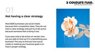Most B2B businesses use social media
because their competition does. They do not
have a clear strategy and just try to be active
because someone else is doing it too.
If you post only to be active on socials, how
are you able to find out if it is benefitting your
business? The way to find out how social
media is meeting your business goals is to
have a proper strategy.
01
Not having a clear strategy
 