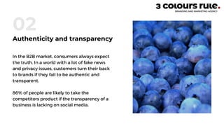 In the B2B market, consumers always expect
the truth. In a world with a lot of fake news
and privacy issues, customers turn their back
to brands if they fail to be authentic and
transparent.
86% of people are likely to take the
competitors product if the transparency of a
business is lacking on social media.
02
Authenticity and transparency
 