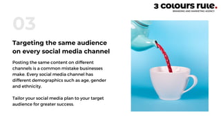 Posting the same content on different
channels is a common mistake businesses
make. Every social media channel has
different demographics such as age, gender
and ethnicity.
Tailor your social media plan to your target
audience for greater success.
03
Targeting the same audience
on every social media channel
 