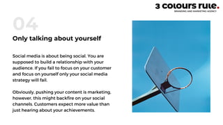 Social media is about being social. You are
supposed to build a relationship with your
audience. If you fail to focus on your customer
and focus on yourself only your social media
strategy will fail.
Obviously, pushing your content is marketing,
however, this might backfire on your social
channels. Customers expect more value than
just hearing about your achievements.
04
Only talking about yourself
 