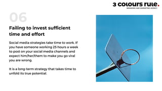Social media strategies take time to work. If
you have someone working 25 hours a week
to post on your social media channels and
expect him/her/them to make you go viral
you are wrong.
It is a long-term strategy that takes time to
unfold its true potential.
06
Failing to invest sufficient
time and effort
 