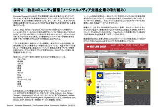 Forrester Researchによれば、売上規模5億㌦以上の企業のインタラクティブ                           ソーシャルCRMを活用した一例として、カナダのPC、エレクトロニクス製品の販
      マーケティングを担当する管理職の24%は、すでにコミュニティプラットフォーム
          ケテ ングを担当する管理職の24%は すでに ミ       テ プラ ト  ム                           売を行うオンラインショップ、Future Shopがある。Lithiumのオンラインコミュニ
                                                                             売を行うオンラインシ プ F t     Sh がある Lithi のオンライン ミ
      を実験中、あるいは実際に稼働させている。また、これに加え、これからの12カ                                  ティフォーラムを開設し、「エキスパートに質問する」というカスタマーサービスを
      月間に消費者に向けたコミュニティプログラムを実験する計画を立てている管理                                   提供し、加えて製品マーケティングを行った。
      職が31%いる。
                                                                             結果として、 8万人以上の会員がフォーラムに登録し、ホームシアターシステム
      これは、Blog、Twitter、Facebook、YouTubeやLinkedInといった外部のソー
          、 g、        、        、                    外部                       からSOHO製品や、家電カテゴリなどで15万件以上の書込みを投稿、カナダで
                                                                                   製品 、家電 テ リな        件以   書込 を投稿、 ナダ
      シャルメディアスペースにおいて自社企業ブランド、そして競合に対してどのよう                                  ナンバーワンのエレクトロニクスフォーラムとなった。この成果に対して、親会社
      なバズ、センチメントが発生しているかを計測するモニタリングによるソーシャル                                  である米Best Buyの会長賞（100万㌦）が与えられた。
      メディア対応では不十分と考え、より積極的なソーシャルメディア戦略を求める
      企業・ブランドが増えてきたことがその理由としてあげられる。                                          親会社のBest Buy自体も同様にLithiumのソーシャルCRMを活用したTwitterア
                                                                             カウントであるTwelpforceを立ち上げて大きな成果を上げている。
      こうした先進企業は、独自コミュニティを構築し、参加するユーザの自発的、自
      こうした先進企業は 独自コミュニティを構築し 参加するユ ザの自発的 自
      由な情報・コンテンツ発信やユーザ間のコミュニケーション、相互のアドバイス提
      供、ユーザの製品評価、製品のフィードバック、新製品の発想・アイディア獲得
      を図りながら、ブランド認知やブランド可視性の向上、Webトラフィック増加、販
      売増加を目指している。

      独自コミュニティが一般的に提供するのは以下の機能となっている。
        フォーラム
        掲示板
        コメント
        投票
        調査
        評価
        チャット
        Blog
        Wikis
        ブックマーク、タグ
        検索
        画像
        ビデオ

      この独自コミュニティ構築に欠かせないプラットフォーム、サービスとしてソー
      シャルCRMが注目を集めている。主なベンダーには、Lithium，Jive，Minga，
      Telligent、KinckAppsなどがいる。また、モニタリング専門のRadian6，Nielsen
      BuzzMetics，Visible Technologiesや、RightNowなどに加え、Salesforce.com、
      Oracle、SAP、IBMなども一部機能・サービスを提供している。

Source： Forrester Research、The Forrester Wave: Community Platform, Q4 2010
 