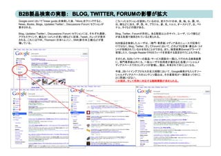 Google.comにおいて「linear guide」を検索した後、「More」をクリックすると、           こういったセクションを提供しているのは、前スライドの米、英、独、仏、露、印、
News、Books、Blogs、Updates（Twitter）、Discussions（Forum）セクションが   日、韓などに加え、伊、西、中、ブラジル、豪、乳、トルコ、オ ストリア、台、ベト
                                                             日 韓などに加え 伊 西 中 ブラジル 豪 乳 トルコ オーストリア 台 ベト
表示される。                                                       ナム、タイなどの国がある。

Blog、Updates（Twitter）、Discussions（Forum）セクションには、それぞれ最新、      Blog、Twitter、Forumが存在し、ある程度以上のサイト、ユーザ、リンク数など
アクセスやリンク、書込み・コメントの多い順などに記事、Tweet、スレッドが表示                     がある各国で提供されていると見られる。
される。これにはTHK、Thomson（日本トムソン）、SNK(新日本工機)などが登
場している。
場している                                                        B2B製品を検索したユ ザは （専門 業界紙）メディア系のニ
                                                             B2B製品を検索したユーザは、（専門・業界紙）メディア系のニュースや記事だ  スや記事だ
                                                             けではなく、Blog、Twitter、そしてForumにおいて、どのような記事・書込み・コメ
                                                             ントが投稿されているかを知ることができる。また、検索結果をemailアラートで
                                                             受信したり、Google ReaderでRSSフィードを受信する設定を行うこともできる。

                                                             そのため、B2Bバイヤーの製品・サービス調査の一環として行われる検索結果
                                                             に、専門業界紙以外にも、一般ユーザや利用者が書き込む各種ソーシャルメ
                                                             ディアスペースでのコンテンツが登場し、露出、共有されてゆくことになる。

                                                             今後、2Bバイイングプロセスの全三段階において、Google検索がもたらすソー
                                                             シャルメディアスペースのコンテンツ露出は、その重要性が一層高まってゆくこ
                                                             とに間違いはない。
                                                             とに間違いはない
                                                             この現状、そして将来に対応する戦略構築が求められる。
 