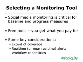 Selecting a Monitoring Tool Social media monitoring is critical for baseline and progress measures Free tools – you get what you pay for Some key considerations: Extent of coverage Realtime (or near realtime) alerts Workflow capabilities 