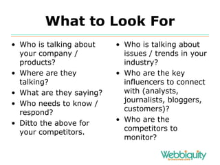 What to Look For Who is talking about your company / products? Where are they talking? What are they saying? Who needs to know / respond? Ditto the above for your competitors. Who is talking about issues / trends in your industry? Who are the key influencers to connect with (analysts, journalists, bloggers, customers)? Who are the competitors to monitor? 