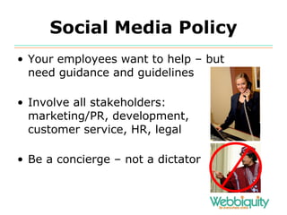 Social Media Policy Your employees want to help – but need guidance and guidelines Involve all stakeholders: marketing/PR, development,  customer service, HR, legal Be a concierge – not a dictator 