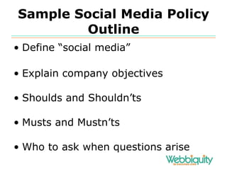 Sample Social Media Policy Outline Define “social media” Explain company objectives Shoulds and Shouldn’ts Musts and Mustn’ts Who to ask when questions arise 